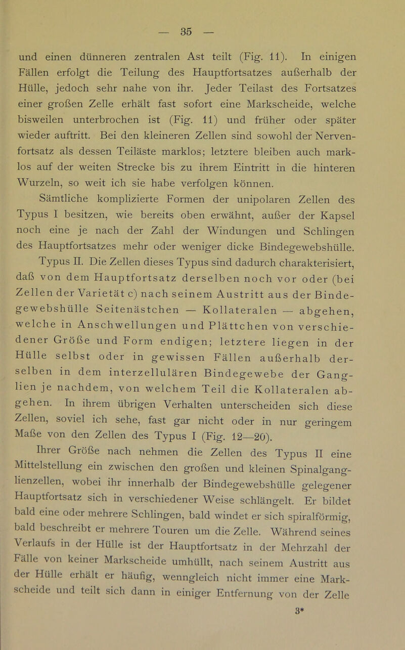 und einen dünneren zentralen Ast teilt (Fig. 11). In einigen Fällen erfolgt die Teilung des Hauptfortsatzes außerhalb der Hülle, jedoch sehr nahe von ihr. Jeder Teilast des Fortsatzes einer großen Zelle erhält fast sofort eine Markscheide, welche bisweilen unterbrochen ist (Fig. 11) und früher oder später wieder auftritt. Bei den kleineren Zellen sind sowohl der Nerven- fortsatz als dessen Teiläste marklos; letztere bleiben auch mark- los auf der weiten Strecke bis zu ihrem Eintritt in die hinteren Wurzeln, so weit ich sie habe verfolgen können. Sämtliche komplizierte Formen der unipolaren Zellen des Typus 1 besitzen, wie bereits oben erwähnt, außer der Kapsel noch eine je nach der Zahl der Windungen und Schlingen des Hauptfortsatzes mehr oder weniger dicke Bindegewebshülle. Typus II. Die Zellen dieses Typus sind dadurch charakterisiert, daß von dem Hauptfortsatz derselben noch vor oder (bei Zellen der Varietät c) nach seinem Austritt aus der Binde- gewebshülle Seitenästchen — Kollateralen — abgehen, welche in Anschwellungen und Plättchen von verschie- dener Größe und Form endigen; letztere liegen in der Hülle selbst oder in gewissen Fällen außerhalb der- selben in dem interzellulären Bindegewebe der Gang- lien je nachdem, von welchem Teil die Kollateralen ab- gehen. In ihrem übrigen Verhalten unterscheiden sich diese Zellen, soviel ich sehe, fast gar nicht oder in nur geringem Maße von den Zellen des Typus I (Fig. 12—20). Ihrer Größe nach nehmen die Zellen des Typus II eine Mittelstellung ein zwischen den großen und kleinen Spinalgang- lienzellen, wobei ihr innerhalb der Bindegewebshülle gelegener Hauptfortsatz sich in verschiedener Weise schlängelt. Er bildet bald eine oder mehrere Schlingen, bald windet er sich spiralförmig, bald beschreibt er mehrere Touren um die Zelle. Während seines Verlaufs in der Hülle ist der Hauptfortsatz in der Mehrzahl der Fälle von keiner Markscheide umhüllt, nach seinem Austritt aus der Hülle erhält er häufig, wenngleich nicht immer eine Mark- scheide und teilt sich dann in einiger Entfernung von der Zelle 3*