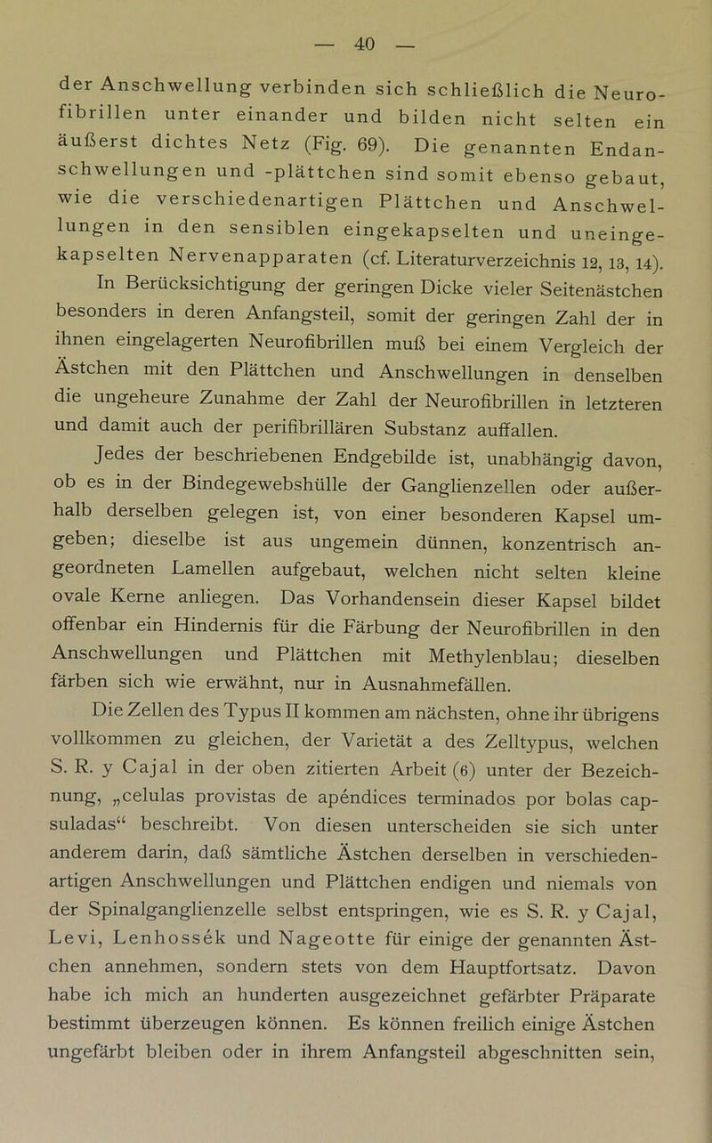 der Anschwellung verbinden sich schließlich die Neuro- fibrillen unter einander und bilden nicht selten ein äußerst dichtes Netz (Fig. 69). Die genannten Endan- schwellungen und -plättchen sind somit ebenso gebaut, wie die verschiedenartigen Plättchen und Anschwel- lungen in den sensiblen eingekapselten und uneinge- kapselten Nervenapparaten (cf. Literaturverzeichnis 12, 13, 14). In Berücksichtigung der geringen Dicke vieler Seitenästchen besonders in deren Anfangsteil, somit der geringen Zahl der in ihnen eingelagerten Neurofibrillen muß bei einem Vergleich der Ästchen mit den Plättchen und Anschwellungen in denselben die ungeheure Zunahme der Zahl der Neurofibrillen in letzteren und damit auch der perifibrillären Substanz auffallen. Jedes der beschriebenen Endgebilde ist, unabhängig davon, ob es in der Bindegewebshülle der Ganglienzellen oder außer- halb derselben gelegen ist, von einer besonderen Kapsel um- geben; dieselbe ist aus ungemein dünnen, konzentrisch an- geordneten Lamellen aufgebaut, welchen nicht selten kleine ovale Kerne anliegen. Das Vorhandensein dieser Kapsel bildet offenbar ein Hindernis für die Färbung der Neurofibrillen in den Anschwellungen und Plättchen mit Methylenblau; dieselben färben sich wie erwähnt, nur in Ausnahmefällen. Die Zellen des Typus II kommen am nächsten, ohne ihr übrigens vollkommen zu gleichen, der Varietät a des Zelltypus, welchen S. R. y Cajal in der oben zitierten Arbeit (6) unter der Bezeich- nung, „celulas provistas de apendices terminados por bolas cap- suladas“ beschreibt. Von diesen unterscheiden sie sich unter anderem darin, daß sämtliche Ästchen derselben in verschieden- artigen Anschwellungen und Plättchen endigen und niemals von der Spinalganglienzelle selbst entspringen, wie es S. R. y Cajal, Levi, Lenhossek und Nageotte für einige der genannten Äst- chen annehmen, sondern stets von dem Hauptfortsatz. Davon habe ich mich an hunderten ausgezeichnet gefärbter Präparate bestimmt überzeugen können. Es können freilich einige Ästchen ungefärbt bleiben oder in ihrem Anfangsteil abgeschnitten sein,