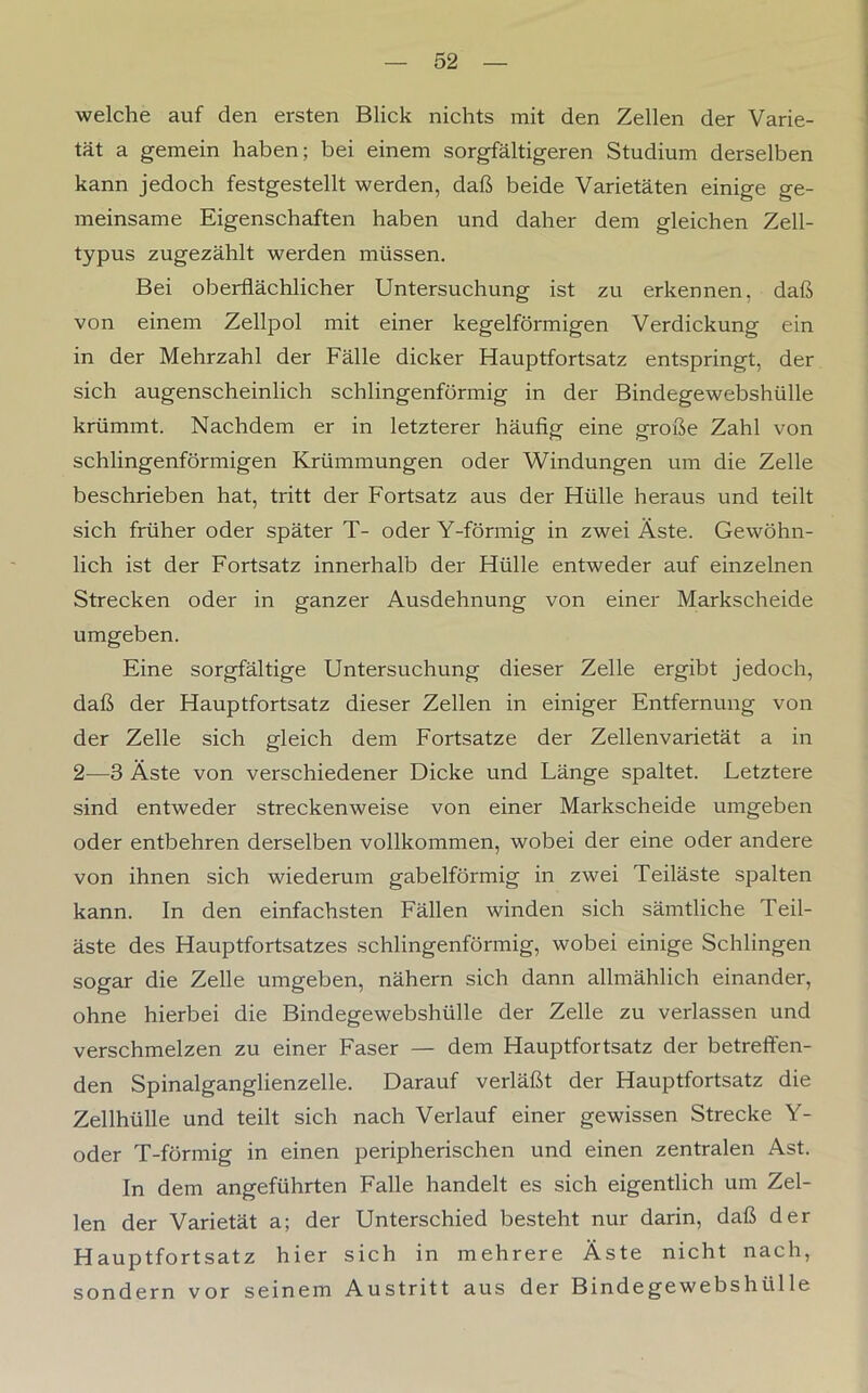 welche auf den ersten Blick nichts mit den Zellen der Varie- tät a gemein haben; bei einem sorgfältigeren Studium derselben kann jedoch festgestellt werden, daß beide Varietäten einige ge- meinsame Eigenschaften haben und daher dem gleichen Zell- typus zugezählt werden müssen. Bei oberflächlicher Untersuchung ist zu erkennen, daß von einem Zellpol mit einer kegelförmigen Verdickung ein in der Mehrzahl der Fälle dicker Hauptfortsatz entspringt, der sich augenscheinlich schlingenförmig in der Bindegewebshülle krümmt. Nachdem er in letzterer häufig eine große Zahl von schlingenförmigen Krümmungen oder Windungen um die Zelle beschrieben hat, tritt der Fortsatz aus der Hülle heraus und teilt sich früher oder später T- oder Y-förmig in zwei Äste. Gewöhn- lich ist der Fortsatz innerhalb der Hülle entweder auf einzelnen Strecken oder in ganzer Ausdehnung von einer Markscheide umgeben. Eine sorgfältige Untersuchung dieser Zelle ergibt jedoch, daß der Hauptfortsatz dieser Zellen in einiger Entfernung von der Zelle sich gleich dem Fortsatze der Zellenvarietät a in 2—3 Äste von verschiedener Dicke und Länge spaltet. Letztere sind entweder streckenweise von einer Markscheide umgeben oder entbehren derselben vollkommen, wobei der eine oder andere von ihnen sich wiederum gabelförmig in zwei Teiläste spalten kann. In den einfachsten Fällen winden sich sämtliche Teil- äste des Hauptfortsatzes schlingenförmig, wobei einige Schlingen sogar die Zelle umgeben, nähern sich dann allmählich einander, ohne hierbei die Bindegewebshülle der Zelle zu verlassen und verschmelzen zu einer Faser — dem Hauptfortsatz der betreffen- den Spinalganglienzelle. Darauf verläßt der Hauptfortsatz die Zellhülle und teilt sich nach Verlauf einer gewissen Strecke Y- oder T-förmig in einen peripherischen und einen zentralen Ast. In dem angeführten Falle handelt es sich eigentlich um Zel- len der Varietät a; der Unterschied besteht nur darin, daß der Hauptfortsatz hier sich in mehrere Äste nicht nach, sondern vor seinem Austritt aus der Bindegewebshülle