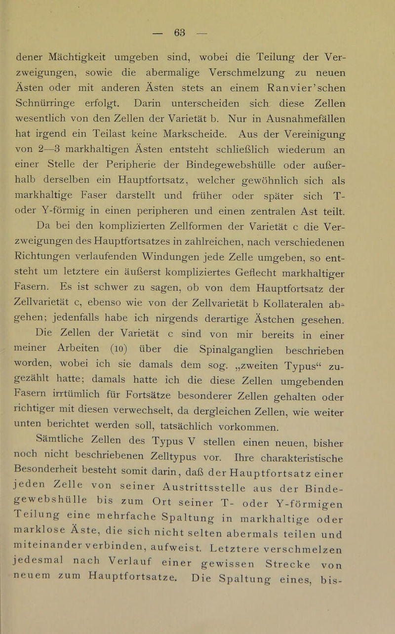 dener Mächtigkeit umgeben sind, wobei die Teilung der Ver- zweigungen, sowie die abermalige Verschmelzung zu neuen Ästen oder mit anderen Ästen stets an einem Ran vier’sehen Schnürringe erfolgt. Darin unterscheiden sich diese Zellen wesentlich von den Zellen der Varietät b. Nur in Ausnahmefällen hat irgend ein Teilast keine Markscheide. Aus der Vereinigung von 2—3 markhaltigen Ästen entsteht schließlich wiederum an einer Stelle der Peripherie der Bindegewebshülle oder außer- halb derselben ein Hauptfortsatz, welcher gewöhnlich sich als markhaltige Faser darstellt und früher oder später sich T- oder Y-förmig in einen peripheren und einen zentralen Ast teilt. Da bei den komplizierten Zellformen der Varietät c die Ver- zweigungen des Hauptfortsatzes in zahlreichen, nach verschiedenen Richtungen verlaufenden Windungen jede Zelle umgeben, so ent- steht um letztere ein äußerst kompliziertes Geflecht markhaltiger Fasern. Es ist schwer zu sagen, ob von dem Hauptfortsatz der Zellvarietät c, ebenso wie von der Zellvarietät b Kollateralen ab- gehen; jedenfalls habe ich nirgends derartige Ästchen gesehen. Die Zellen der Varietät c sind von mir bereits in einer meiner Arbeiten (io) über die Spinalganglien beschrieben worden, wobei ich sie damals dem sog. „zweiten Typus“ zu- gezählt hatte; damals hatte ich die diese Zellen umgebenden Fasern irrtümlich für Fortsätze besonderer Zellen gehalten oder richtiger mit diesen verwechselt, da dergleichen Zellen, wie weiter unten berichtet werden soll, tatsächlich Vorkommen. Sämtliche Zellen des Typus V stellen einen neuen, bisher noch nicht beschriebenen Zelltypus vor. Ihre charakteristische Besonderheit besteht somit darin, daß der Hauptfortsatz einer jeden Zelle von seiner Austrittsstelle aus der Binde- gewebshülle bis zum Ort seiner T- oder Y-förmigen Teilung eine mehrfache Spaltung in markhaltige oder marklose Äste, die sich nicht selten abermals teilen und miteinander verbinden, aufweist. Letztere verschmelzen jedesmal nach Verlauf einer gewissen Strecke von zum Hauptfortsatze. Die Spaltung eines, bis- neuem