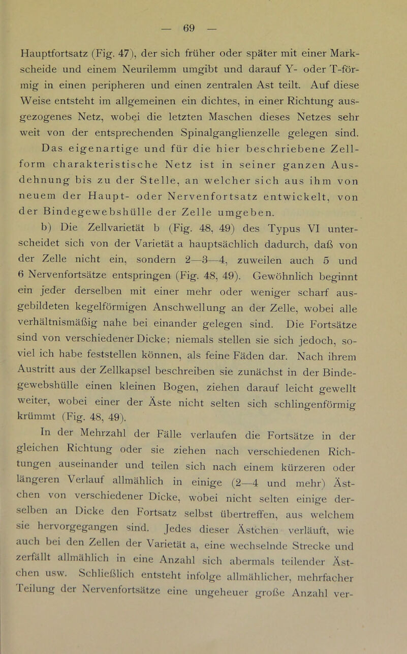 Hauptfortsatz (Fig. 47), der sich früher oder später mit einer Mark- scheide und einem Neurilemm umgibt und darauf Y- oder T-för- mig in einen peripheren und einen zentralen Ast teilt. Auf diese Weise entsteht im allgemeinen ein dichtes, in einer Richtung aus- gezogenes Netz, wobei die letzten Maschen dieses Netzes sehr weit von der entsprechenden Spinalganglienzelle gelegen sind. Das eigenartige und für die hier beschriebene Zell- form charakteristische Netz ist in seiner ganzen Aus- dehnung bis zu der Stelle, an welcher sich aus ihm von neuem der Haupt- oder Nervenfortsatz entwickelt, von der Bindegewebshülle der Zelle umgeben. b) Die Zellvarietät b (Fig. 48, 49) des Typus VI unter- scheidet sich von der Varietät a hauptsächlich dadurch, daß von der Zelle nicht ein, sondern 2—8—4, zuweilen auch 5 und 6 Nervenfortsätze entspringen (Fig. 48, 49). Gewöhnlich beginnt ein jeder derselben mit einer mehr oder weniger scharf aus- gebildeten kegelförmigen Anschwellung an der Zelle, wobei alle verhältnismäßig nahe bei einander gelegen sind. Die Fortsätze sind von verschiedener Dicke; niemals stellen sie sich jedoch, so- viel ich habe feststellen können, als feine Fäden dar. Nach ihrem Austritt aus der Zellkapsel beschreiben sie zunächst in der Binde- gewebshülle einen kleinen Bogen, ziehen darauf leicht gewellt weiter, wobei einer der Äste nicht selten sich schlingenförmig krümmt (Fig. 48, 49). In der Mehrzahl der Fälle verlaufen die Fortsätze in der gleichen Richtung oder sie ziehen nach verschiedenen Rich- tungen auseinander und teilen sich nach einem kürzeren oder längeren Verlauf allmählich in einige (2—4 und mehr) Äst- chen von verschiedener Dicke, wobei nicht selten einige der- selben an Dicke den Iortsatz selbst tibertrefifen, aus welchem sie hervorgegangen sind. Jedes dieser Ästchen verläuft, wie auch bei den Zellen der Varietät a, eine wechselnde Strecke und zerfällt allmählich in eine Anzahl sich abermals teilender Äst- chen usw. Schließlich entsteht infolge allmählicher, mehrfacher leilung der Nervenfortsätze eine ungeheuer große Anzahl ver-