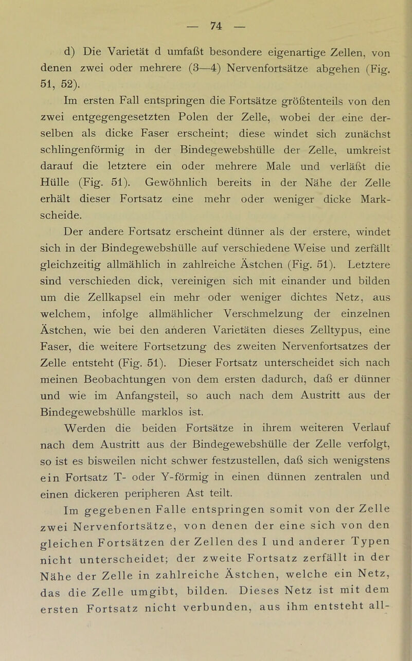 d) Die Varietät d umfaßt besondere eigenartige Zellen, von denen zwei oder mehrere (3—4) Nervenfortsätze abgehen (Fig. 51, 52). Im ersten Fall entspringen die Fortsätze größtenteils von den zwei entgegengesetzten Polen der Zelle, wobei der eine der- selben als dicke Faser erscheint; diese windet sich zunächst schlingenförmig in der Bindegewebshülle der Zelle, umkreist darauf die letztere ein oder mehrere Male und verläßt die Hülle (Fig. 51). Gewöhnlich bereits in der Nähe der Zelle erhält dieser Fortsatz eine mehr oder weniger dicke Mark- scheide. Der andere Fortsatz erscheint dünner als der erstere, windet sich in der Bindegewebshülle auf verschiedene Weise und zerfällt gleichzeitig allmählich in zahlreiche Ästchen (Fig. 51). Letztere sind verschieden dick, vereinigen sich mit einander und bilden um die Zellkapsel ein mehr oder weniger dichtes Netz, aus welchem, infolge allmählicher Verschmelzung der einzelnen Ästchen, wie bei den anderen Varietäten dieses Zelltypus, eine Faser, die weitere Fortsetzung des zweiten Nervenfortsatzes der Zelle entsteht (Fig. 51). Dieser Fortsatz unterscheidet sich nach meinen Beobachtungen von dem ersten dadurch, daß er dünner und wie im Anfangsteil, so auch nach dem Austritt aus der Bindegewebshülle marklos ist. Werden die beiden Fortsätze in ihrem weiteren Verlauf nach dem Austritt aus der Bindegewebshülle der Zelle verfolgt, so ist es bisweilen nicht schwer festzustellen, daß sich wenigstens ein Fortsatz T- oder Y-förmig in einen dünnen zentralen und einen dickeren peripheren Ast teilt. Im gegebenen Falle entspringen somit von der Zelle zwei Nervenfortsätze, von denen der eine sich von den gleichen Fortsätzen der Zellen des I und anderer Typen nicht unterscheidet; der zweite Fortsatz zerfällt in der Nähe der Zelle in zahlreiche Ästchen, welche ein Netz, das die Zelle umgibt, bilden. Dieses Netz ist mit dem ersten Fortsatz nicht verbunden, aus ihm entsteht all-