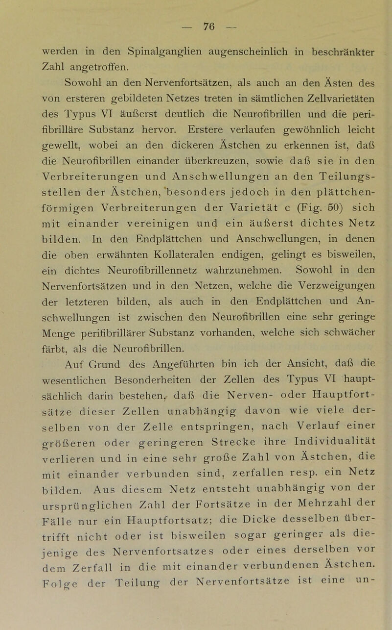 werden in den Spinalganglien augenscheinlich in beschränkter Zahl angetroffen. Sowohl an den Nervenfortsätzen, als auch an den Ästen des von ersteren gebildeten Netzes treten in sämtlichen Zellvarietäten des Typus VI äußerst deutlich die Neurofibrillen und die peri- fibrilläre Substanz hervor. Erstere verlaufen gewöhnlich leicht gewellt, wobei an den dickeren Ästchen zu erkennen ist, daß die Neurofibrillen einander überkreuzen, sowie daß sie in den Verbreiterungen und Anschwellungen an den Teilungs- stellen der Ästchen,'besonders jedoch in den plättchen- förmigen Verbreiterungen der Varietät c (Fig. 50) sich mit einander vereinigen und ein äußerst dichtes Netz bilden. In den Endplättchen und Anschwellungen, in denen die oben erwähnten Kollateralen endigen, gelingt es bisweilen, ein dichtes Neurofibrillennetz wahrzunehmen. Sowohl in den Nervenfortsätzen und in den Netzen, welche die Verzweigungen der letzteren bilden, als auch in den Endplättchen und An- schwellungen ist zwischen den Neurofibrillen eine sehr geringe Menge perifibrillärer Substanz vorhanden, welche sich schwächer färbt, als die Neurofibrillen. Auf Grund des Angeführten bin ich der Ansicht, daß die wesentlichen Besonderheiten der Zellen des Typus VI haupt- sächlich darin bestehen, daß die Nerven- oder Hauptfort- sätze dieser Zellen unabhängig davon wie viele der- selben von der Zelle entspringen, nach Verlauf einer größeren oder geringeren Strecke ihre Individualität verlieren und in eine sehr große Zahl von Ästchen, die mit einander verbunden sind, zerfallen resp. ein Netz bilden. Aus diesem Netz entsteht unabhängig von der ursprünglichen Zahl der Fortsätze in der Mehrzahl der Fälle nur ein Hauptfortsatz; die Dicke desselben über- trifft nicht oder ist bisweilen sogar geringer als die- jenige des Nervenfortsatze s oder eines derselben vor dem Zerfall in die mit einander verbundenen Ästchen. Folge der Teilung der Nervenfortsätze ist eine un -