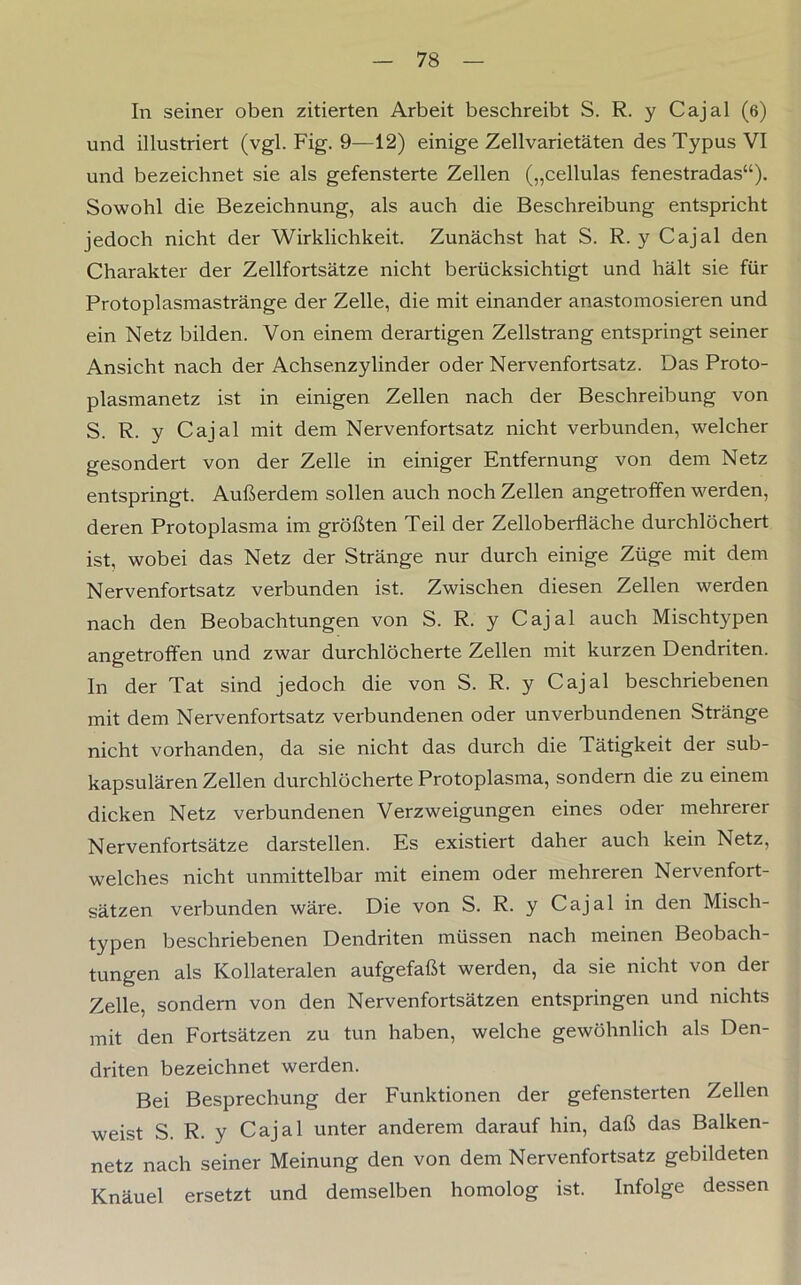 In seiner oben zitierten Arbeit beschreibt S. R. y Cajal (6) und illustriert (vgl. Fig. 9—12) einige Zellvarietäten des Typus VI und bezeichnet sie als gefensterte Zellen („cellulas fenestradas“). Sowohl die Bezeichnung, als auch die Beschreibung entspricht jedoch nicht der Wirklichkeit. Zunächst hat S. R. y Cajal den Charakter der Zellfortsätze nicht berücksichtigt und hält sie für Protoplasmastränge der Zelle, die mit einander anastomosieren und ein Netz bilden. Von einem derartigen Zellstrang entspringt seiner Ansicht nach der Achsenzylinder oder Nervenfortsatz. Das Proto- plasmanetz ist in einigen Zellen nach der Beschreibung von S. R. y Cajal mit dem Nervenfortsatz nicht verbunden, welcher gesondert von der Zelle in einiger Entfernung von dem Netz entspringt. Außerdem sollen auch noch Zellen angetroffen werden, deren Protoplasma im größten Teil der Zelloberfläche durchlöchert ist, wobei das Netz der Stränge nur durch einige Züge mit dem Nervenfortsatz verbunden ist. Zwischen diesen Zellen werden nach den Beobachtungen von S. R. y Cajal auch Mischtypen angetroffen und zwar durchlöcherte Zellen mit kurzen Dendriten. In der Tat sind jedoch die von S. R. y Cajal beschriebenen mit dem Nervenfortsatz verbundenen oder unverbundenen Stränge nicht vorhanden, da sie nicht das durch die Tätigkeit der sub- kapsulären Zellen durchlöcherte Protoplasma, sondern die zu einem dicken Netz verbundenen Verzweigungen eines oder mehrerer Nervenfortsätze darstellen. Es existiert daher auch kein Netz, welches nicht unmittelbar mit einem oder mehreren Nervenfort- sätzen verbunden wäre. Die von S. R. y Cajal in den Misch- typen beschriebenen Dendriten müssen nach meinen Beobach- tungen als Kollateralen aufgefaßt werden, da sie nicht von der Zelle, sondern von den Nervenfortsätzen entspringen und nichts mit den Fortsätzen zu tun haben, welche gewöhnlich als Den- driten bezeichnet werden. Bei Besprechung der Funktionen der gefensterten Zellen weist S. R. y Cajal unter anderem darauf hin, daß das Balken- netz nach seiner Meinung den von dem Nervenfortsatz gebildeten Knäuel ersetzt und demselben homolog ist. Infolge dessen