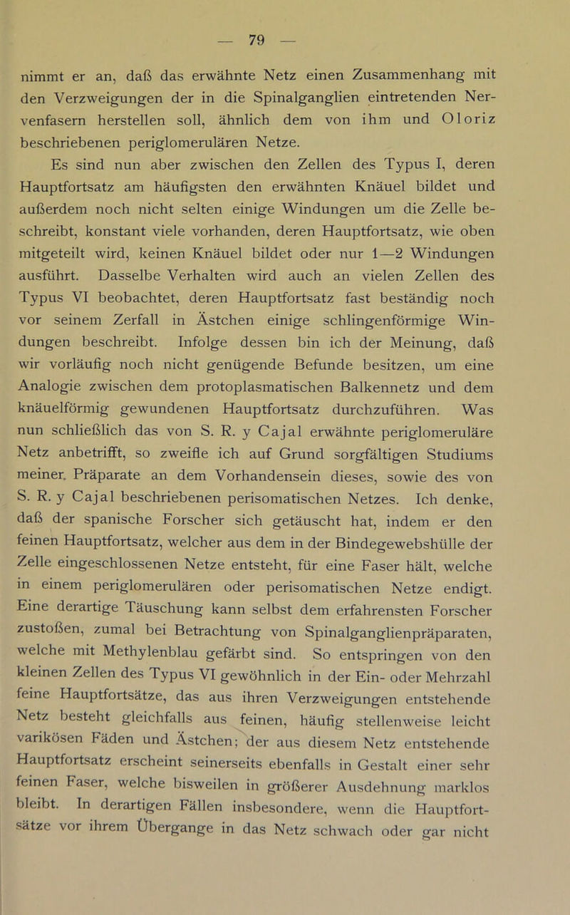 nimmt er an, daß das erwähnte Netz einen Zusammenhang mit den Verzweigungen der in die Spinalganglien eintretenden Ner- venfasern herstellen soll, ähnlich dem von ihm und Oloriz beschriebenen periglomerulären Netze. Es sind nun aber zwischen den Zellen des Typus I, deren Hauptfortsatz am häufigsten den erwähnten Knäuel bildet und außerdem noch nicht selten einige Windungen um die Zelle be- schreibt, konstant viele vorhanden, deren Hauptfortsatz, wie oben mitgeteilt wird, keinen Knäuel bildet oder nur 1—2 Windungen ausführt. Dasselbe Verhalten wird auch an vielen Zellen des Typus VI beobachtet, deren Hauptfortsatz fast beständig noch vor seinem Zerfall in Ästchen einige schlingenförmige Win- dungen beschreibt. Infolge dessen bin ich der Meinung, daß wir vorläufig noch nicht genügende Befunde besitzen, um eine Analogie zwischen dem protoplasmatischen Balkennetz und dem knäuelförmig gewundenen Hauptfortsatz durchzuführen. Was nun schließlich das von S. R. y Cajal erwähnte periglomeruläre Netz anbetrifft, so zweifle ich auf Grund sorgfältigen Studiums meiner. Präparate an dem Vorhandensein dieses, sowie des von S. R. y Cajal beschriebenen perisomatischen Netzes. Ich denke, daß der spanische Forscher sich getäuscht hat, indem er den feinen Hauptfortsatz, welcher aus dem in der Bindegewebshülle der Zelle eingeschlossenen Netze entsteht, für eine Faser hält, welche m einem periglomerulären oder perisomatischen Netze endigt. Eine derartige Täuschung kann selbst dem erfahrensten Forscher zustoßen, zumal bei Betrachtung von Spinalganglienpräparaten, welche mit Methylenblau gefärbt sind. So entspringen von den kleinen Zellen des Typus VI gewöhnlich in der Ein- oder Mehrzahl feine Hauptfortsätze, das aus ihren Verzweigungen entstehende Netz besteht gleichfalls aus feinen, häufig stellenweise leicht varikösen Fäden und Ästchen; der aus diesem Netz entstehende Hauptfortsatz erscheint seinerseits ebenfalls in Gestalt einer sehr feinen Faser, welche bisweilen in größerer Ausdehnung marklos bleibt. In derartigen Fällen insbesondere, wenn die Hauptfort- sätze vor ihrem Übergange in das Netz schwach oder gar nicht