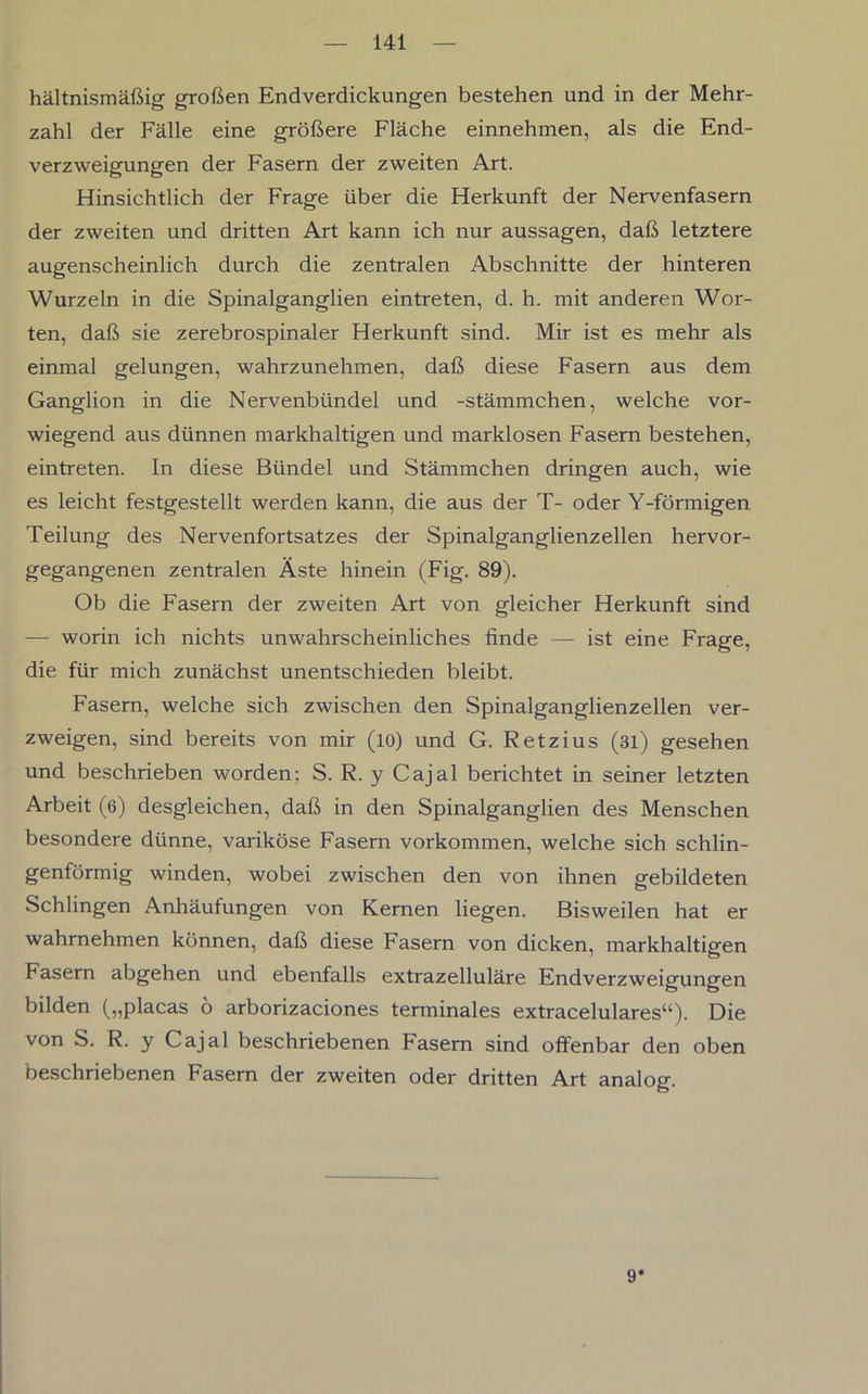 hältnismäßig großen Endverdickungen bestehen und in der Mehr- zahl der Fälle eine größere Fläche einnehmen, als die End- verzweigungen der Fasern der zweiten Art. Hinsichtlich der Frage über die Herkunft der Nervenfasern der zweiten und dritten Art kann ich nur aussagen, daß letztere augenscheinlich durch die zentralen Abschnitte der hinteren Wurzeln in die Spinalganglien eintreten, d. h. mit anderen Wor- ten, daß sie zerebrospinaler Herkunft sind. Mir ist es mehr als einmal gelungen, wahrzunehmen, daß diese Fasern aus dem Ganglion in die Nervenbündel und -stämmchen, welche vor- wiegend aus dünnen markhaltigen und marklosen Fasern bestehen, eintreten. In diese Bündel und Stämmchen dringen auch, wie es leicht festgestellt werden kann, die aus der T- oder Y-förmigen Teilung des Nervenfortsatzes der Spinalganglienzellen hervor- gegangenen zentralen Äste hinein (Fig. 89). Ob die Fasern der zweiten Art von gleicher Herkunft sind — worin ich nichts unwahrscheinliches finde — ist eine Frage, die für mich zunächst unentschieden bleibt. Fasern, welche sich zwischen den Spinalganglienzellen ver- zweigen, sind bereits von mir (io) und G. Retzius (3l) gesehen und beschrieben worden; S. R. y Cajal berichtet in seiner letzten Arbeit (6) desgleichen, daß in den Spinalganglien des Menschen besondere dünne, variköse Fasern Vorkommen, welche sich schlin- genförmig winden, wobei zwischen den von ihnen gebildeten Schlingen Anhäufungen von Kernen liegen. Bisweilen hat er wahrnehmen können, daß diese Fasern von dicken, markhaltigen Fasern abgehen und ebenfalls extrazelluläre Endverzweigungen bilden („placas ö arborizaciones terminales extracelulares“). Die von S. R. y Cajal beschriebenen Fasern sind offenbar den oben beschriebenen Fasern der zweiten oder dritten Art analog. 9*