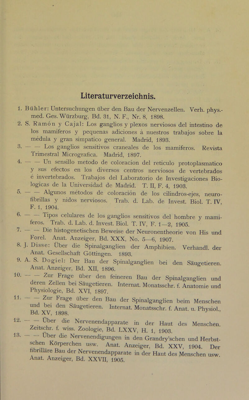 Literaturverzeichnis. 1. Biihler: Untersuchungen über den Bau der Nervenzellen. Verh. phys.- med. Ges. Wiirzburg, Bd. 31, N. F., Nr. 8, 1898. 2. S. Ramön y Cajal: Los ganglios y plexos nerviosos del intestino de los mamiferos y pequenas adiciones a nuestros trabajos sobre la medula y gran simpatico general. Madrid, 1893. 3- Los ganglios sensitivos craneales de los mamiferos. Revista Trimestral Micrografica. Madrid, 1897. 4. — — Un sensillo metodo de coloracion del reticulo protoplasmatico y sus efectos en los diversos centros nerviosos de vertebrados e invertebrados. Trabajos del Laboratorio de Investigaciones Bio- logicas de la Universidad de Madrid. T. II, F. 4, 1903. O- Algunos metodos de coloracion de los cilindros-ejes, neuro- fibrillas y nidos nerviosos. Trab. d. Lab. de Invest. Biol. T. IV F. 1, 1904. Tipos celulares de los ganglios sensitivos del hombre y mami- feros. Trab. d. Lab. d. Invest. Biol. T. IV, F. 1—2, 1905. 7- Die histogenetischen Beweise der Neuronentheorie von His und Forel. Anat. Anzeiger, Bd. XXX, No. 5—6, 1907. 8. J. Disse: Über die Spinalganglien der Amphibien. Verhandl. der Anat. Gesellschaft Göttingen. 1893. 9. A. S. Dogiel. Dei Bau der Spinalganglien bei den Säugetieren. Anat. Anzeiger, Bd. XII, 1896. ^ur Frage über den feineren Bau der Spinalganglien und deren Zellen bei Säugetieren. Internat. Monatsschr. f. Anatomie und Physiologie, Bd. XVI, 1897. 11. 12. 13. Zur Frage über den Bau der Spinalganglien beim Menschen und bei den Säugetieren. Internat. Monatsschr. f. Anat. u. Physiol., Bd. XV, 1898. 3 77 Ü,ber, diC Nervenendapparate in der Haut des Menschen. Zeitschr. f. wiss. Zoologie, Bd. LXXV, H. 1, 1903. .7 Ub^r. die Nervenendigungen in den Grandry’schen und Herbst- Kdrperchen usw- Anat- Anzeiger, Bd. XXV, 1904. Der hbnllare Bau der Nervenendapparate in der Haut des Menschen usw Anat. Anzeiger, Bd. XXVII, 1905.