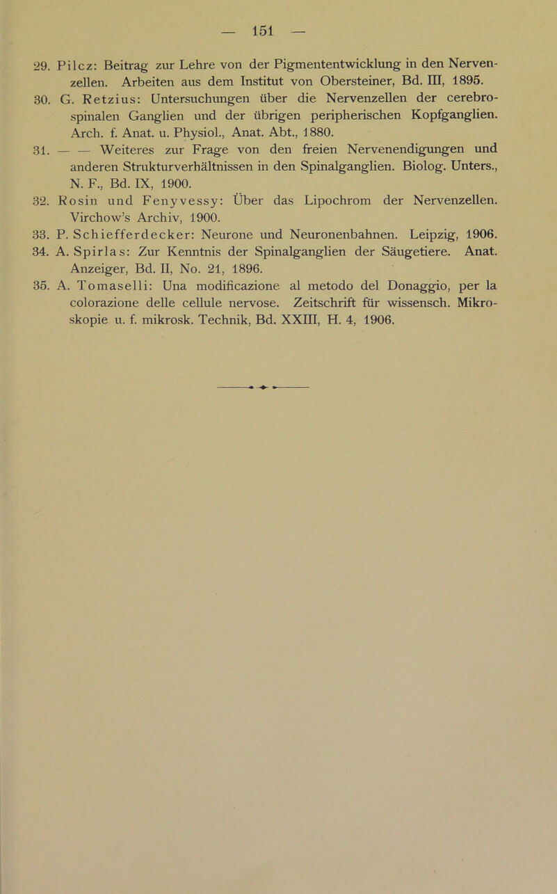 29. Pilcz: Beitrag zur Lehre von der Pigmententwicklung in den Nerven- zellen. Arbeiten aus dem Institut von Obersteiner, Bd. III, 1895. 30. G. Retzius: Untersuchungen über die Nervenzellen der cerebro- spinalen Ganglien und der übrigen peripherischen Kopfganglien. Arch. f. Anat. u. Physiol., Anat. Abt., 1880. 31. — — Weiteres zur Frage von den freien Nervenendigungen und anderen Strukturverhältnissen in den Spinalganglien. Biolog. Unters., N. F., Bd. IX, 1900. 32. Rosin und Fenyvessy: Über das Lipochrom der Nervenzellen. Virchow’s Archiv, 1900. 33. P. Schiefferdecker: Neurone und Neuronenbahnen. Leipzig, 1906. 34. A. Spirlas: Zur Kenntnis der Spinalganglien der Säugetiere. Anat. Anzeiger, Bd. II, No. 21, 1896. 35. A. Tomaselli: Una modilicazione al metodo del Donaggio, per la colorazione delle cellule nervöse. Zeitschrift für wissensch. Mikro- skopie u. f. mikrosk. Technik, Bd. XXIII, H. 4, 1906.