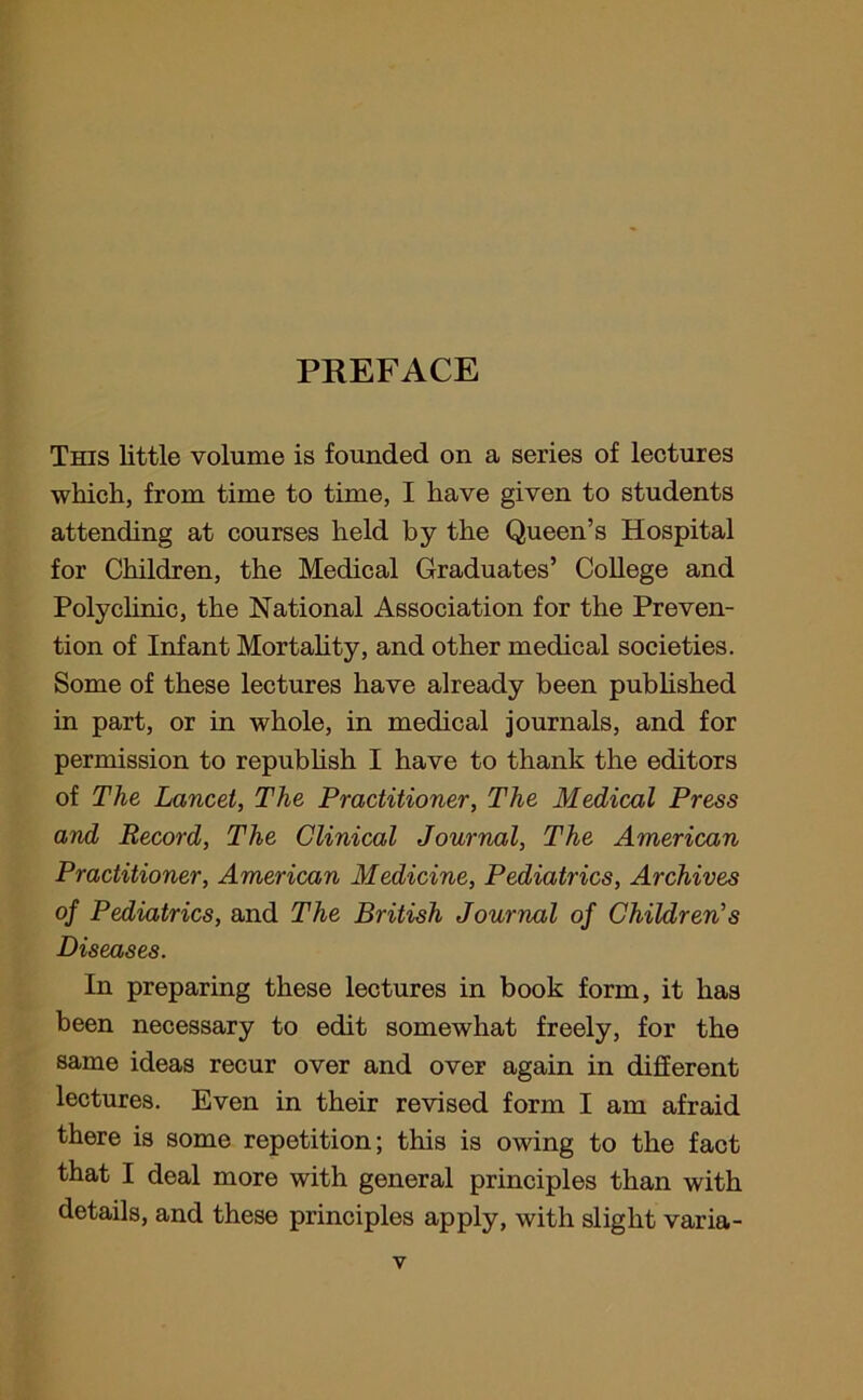 PREFACE This little volume is founded on a series of lectures which, from time to time, I have given to students attending at courses held by the Queen’s Hospital for Children, the Medical Graduates’ College and Polyclinic, the National Association for the Preven- tion of Infant Mortality, and other medical societies. Some of these lectures have already been published in part, or in whole, in medical journals, and for permission to republish I have to thank the editors of The Lancet, The Practitioner, The Medical Press and Record, The Clinical Journal, The American Practitioner, American Medicine, Pediatrics, Archives of Pediatrics, and The British Journal of Children’s Diseases. In preparing these lectures in book form, it has been necessary to edit somewhat freely, for the same ideas recur over and over again in different lectures. Even in their revised form I am afraid there is some repetition; this is owing to the fact that I deal more with general principles than with details, and these principles apply, with slight varia-
