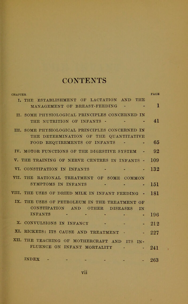 CONTENTS CHAPTER PAGE I. THE ESTABLISHMENT OF LACTATION AND THE MANAGEMENT OF BREAST-FEEDING - - 1 n. SOME PHYSIOLOGICAL PRINCIPLES CONCERNED IN THE NUTRITION OF INFANTS - - 41 III. SOME PHYSIOLOGICAL PRINCIPLES CONCERNED IN THE DETERMINATION OF THE QUANTITATIVE FOOD REQUIREMENTS OF INFANTS - - 65 IV. MOTOR FUNCTIONS OF THE DIGESTIVE SYSTEM - 92 V. THE TRAINING OF NERVE CENTRES IN INFANTS - 109 VI. CONSTIPATION IN INFANTS - - - 132 VII. THE RATIONAL TREATMENT OF SOME COMMON SYMPTOMS IN INFANTS - - - 151 VIII. THE USES OF DRIED MILK IN INFANT FEEDING - 181 IX. THE USES OF PETROLEUM IN THE TREATMENT OF CONSTIPATION AND OTHER DISEASES IN INFANTS ..... XQ6 X. CONVULSIONS IN INFANCY - - - 212 XI. RICKETS: ITS CAUSE AND TREATMENT - - 227 XII. THE TEACHING OF MOTHERCRAFT AND ITS IN- FLUENCE ON INFANT MORTALITY - - 241 INDEX 263