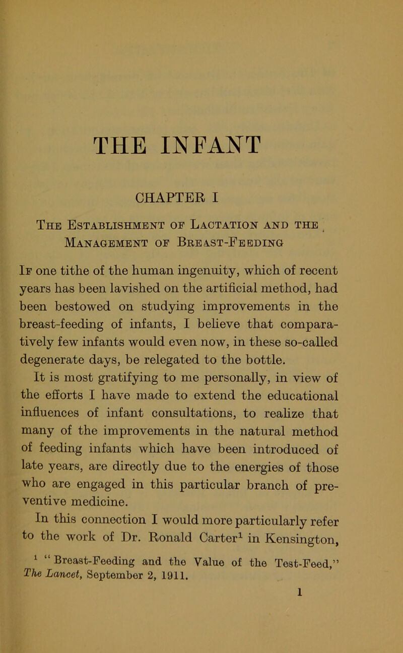 CHAPTER I The Establishment of Lactation and the Management of Breast-Feeding If one tithe of the human ingenuity, which of recent years has been lavished on the artificial method, had been bestowed on studying improvements in the breast-feeding of infants, I believe that compara- tively few infants would even now, in these so-called degenerate days, be relegated to the bottle. It is most gratifying to me personally, in view of the efforts I have made to extend the educational influences of infant consultations, to realize that many of the improvements in the natural method of feeding infants which have been introduced of late years, are directly due to the energies of those who are engaged in this particular branch of pre- ventive medicine. In this connection I would more particularly refer to the work of Dr. Ronald Carter1 in Kensington, 1 “ Breast-Feeding and the Value of the Teat-Feed,” The Lancet, September 2, 1911.