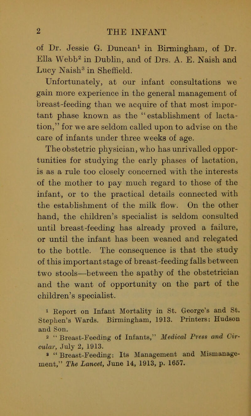 of Dr. Jessie G. Duncan1 in Birmingham, of Dr. Ella Webb2 in Dublin, and of Drs. A. E. Naish and Lucy Naish3 in Sheffield. Unfortunately, at our infant consultations we gain more experience in the general management of breast-feeding than we acquire of that most impor- tant phase known as the “ establishment of lacta- tion,” for we are seldom called upon to advise on the care of infants under three weeks of age. The obstetric physician, who has unrivalled oppor- tunities for studying the early phases of lactation, is as a rule too closely concerned with the interests of the mother to pay much regard to those of the infant, or to the practical details connected with the establishment of the milk flow. On the other hand, the children’s specialist is seldom consulted until breast-feeding has already proved a failure, or until the infant has been weaned and relegated to the bottle. The consequence is that the study of this important stage of breast-feeding falls between two stools—between the apathy of the obstetrician and the want of opportunity on the part of the children’s specialist. 1 Report on Infant Mortality in St. George’s and St. Stephen’s Wards. Birmingham, 1913. Printers: Hudson and Son. 2 “ Breast-Feeding of Infants,” Medical Press and Cir- cular, July 2, 1913. 3 “ Breast-Feeding: Its Management and Mismanage- ment,” The Lancet, June 14, 1913, p. 1657.