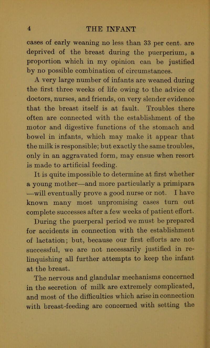 cases of early weaning no less than 33 per cent, are deprived of the breast during the puerperium, a proportion which in my opinion can be justified by no possible combination of circumstances. A very large number of infants are weaned during the first three weeks of fife owing to the advice of doctors, nurses, and friends, on very slender evidence that the breast itself is at fault. Troubles there often are connected with the establishment of the motor and digestive functions of the stomach and bowel in infants, which may make it appear that the milk is responsible; but exactly the same troubles, only in an aggravated form, may ensue when resort is made to artificial feeding. It is quite impossible to determine at first whether a young mother—and more particularly a primipara —will eventually prove a good nurse or not. I have known many most unpromising cases turn out complete successes after a few weeks of patient effort. During the puerperal period we must be prepared for accidents in connection with the establishment of lactation; but, because our first efforts are not successful, we are not necessarily justified in re- linquishing all further attempts to keep the infant at the breast. The nervous and glandular mechanisms concerned in the secretion of milk are extremely complicated, and most of the difficulties which arise in connection with breast-feeding are concerned with setting the
