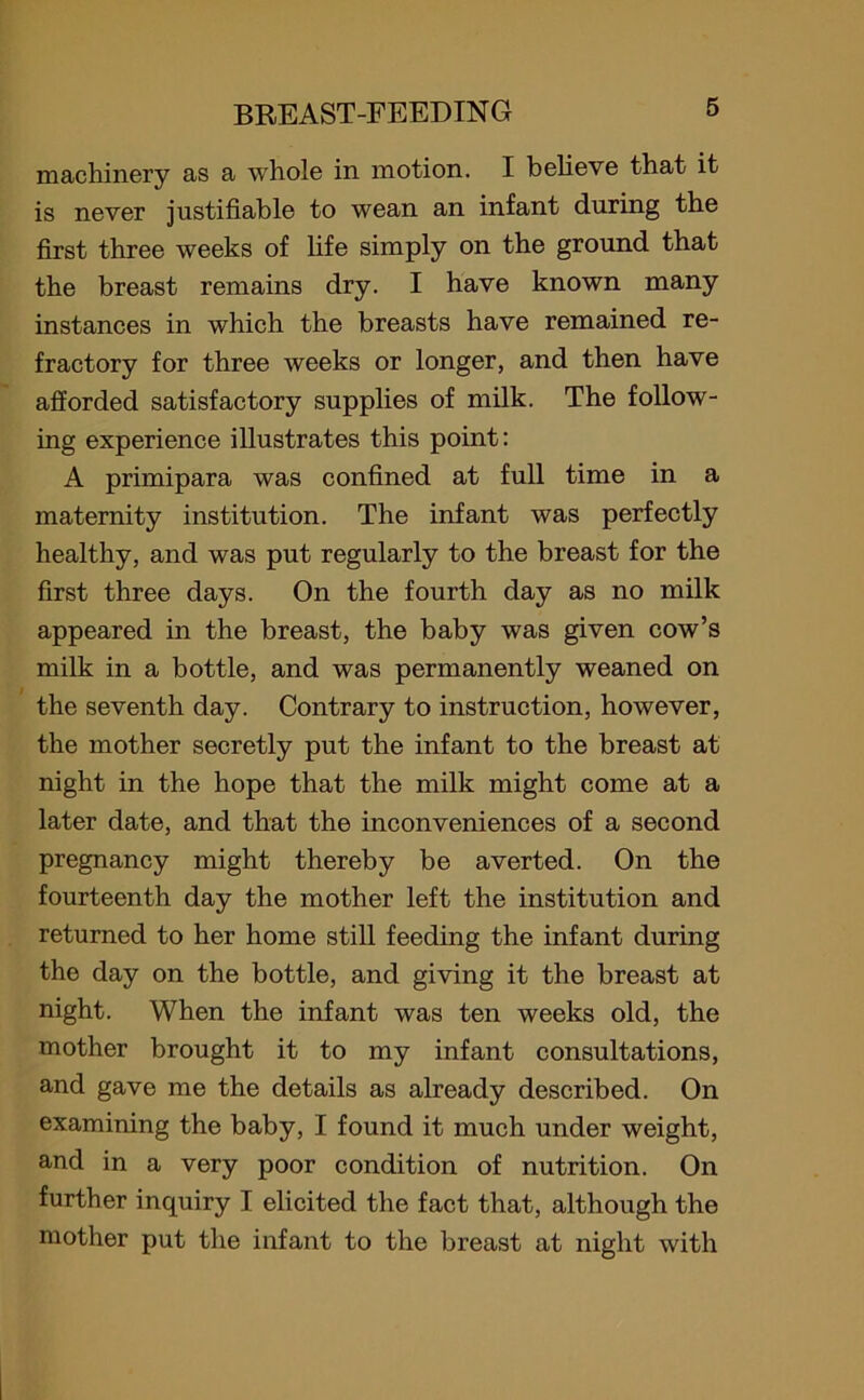 machinery as a whole in motion. I believe that it is never justifiable to wean an infant during the first three weeks of life simply on the ground that the breast remains dry. I have known many instances in which the breasts have remained re- fractory for three weeks or longer, and then have afforded satisfactory supplies of milk. The follow- ing experience illustrates this point: A primipara was confined at full time in a maternity institution. The infant was perfectly healthy, and was put regularly to the breast for the first three days. On the fourth day as no milk appeared in the breast, the baby was given cow’s milk in a bottle, and was permanently weaned on the seventh day. Contrary to instruction, however, the mother secretly put the infant to the breast at night in the hope that the milk might come at a later date, and that the inconveniences of a second pregnancy might thereby be averted. On the fourteenth day the mother left the institution and returned to her home still feeding the infant during the day on the bottle, and giving it the breast at night. When the infant was ten weeks old, the mother brought it to my infant consultations, and gave me the details as already described. On examining the baby, I found it much under weight, and in a very poor condition of nutrition. On further inquiry I elicited the fact that, although the mother put the infant to the breast at night with
