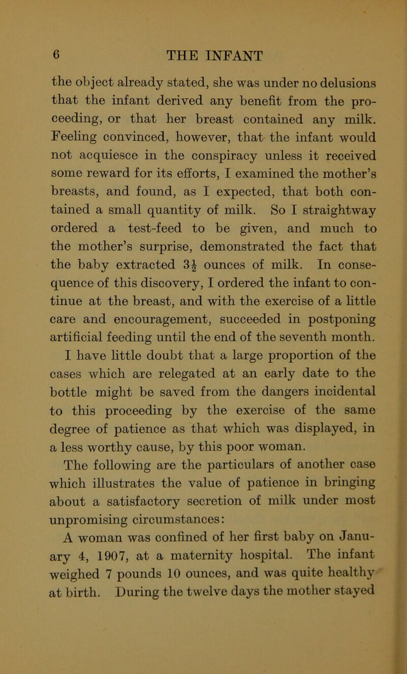 the object already stated, she was under no delusions that the infant derived any benefit from the pro- ceeding, or that her breast contained any milk. Feeling convinced, however, that the infant would not acquiesce in the conspiracy unless it received some reward for its efforts, I examined the mother’s breasts, and found, as I expected, that both con- tained a small quantity of milk. So I straightway ordered a test-feed to be given, and much to the mother’s surprise, demonstrated the fact that the baby extracted 3| ounces of milk. In conse- quence of this discovery, I ordered the infant to con- tinue at the breast, and with the exercise of a little care and encouragement, succeeded in postponing artificial feeding until the end of the seventh month. I have little doubt that a large proportion of the cases which are relegated at an early date to the bottle might be saved from the dangers incidental to this proceeding by the exercise of the same degree of patience as that which was displayed, in a less worthy cause, by this poor woman. The following are the particulars of another case which illustrates the value of patience in bringing about a satisfactory secretion of milk under most unpromising circumstances: A woman was confined of her first baby on Janu- ary 4, 1907, at a maternity hospital. The infant weighed 7 pounds 10 ounces, and was quite healthy at birth. During the twelve days the mother stayed