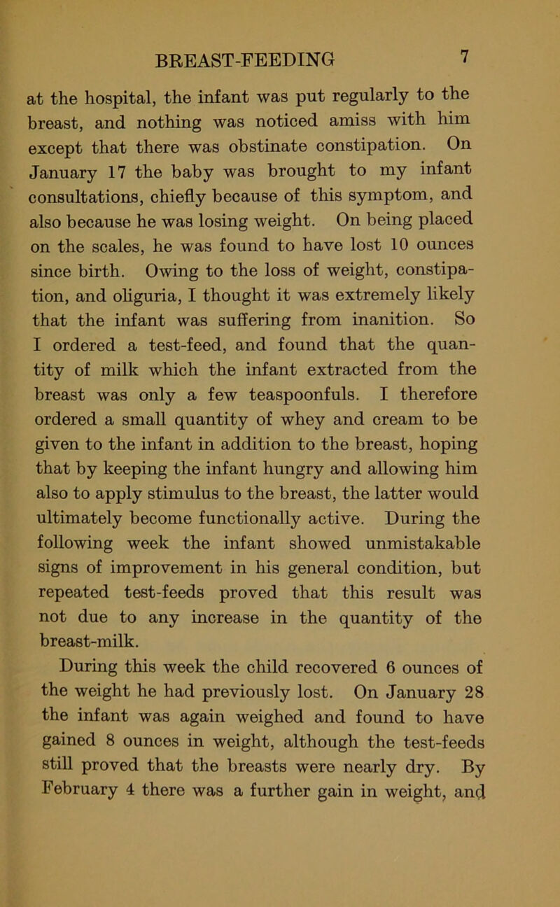 at the hospital, the infant was put regularly to the breast, and nothing was noticed amiss with him except that there was obstinate constipation. On January 17 the baby was brought to my infant consultations, chiefly because of this symptom, and also because he was losing weight. On being placed on the scales, he was found to have lost 10 ounces since birth. Owing to the loss of weight, constipa- tion, and oliguria, I thought it was extremely likely that the infant was suffering from inanition. So I ordered a test-feed, and found that the quan- tity of milk which the infant extracted from the breast was only a few teaspoonfuls. I therefore ordered a small quantity of whey and cream to be given to the infant in addition to the breast, hoping that by keeping the infant hungry and allowing him also to apply stimulus to the breast, the latter would ultimately become functionally active. During the following week the infant showed unmistakable signs of improvement in his general condition, but repeated test-feeds proved that this result was not due to any increase in the quantity of the breast-milk. During this week the child recovered 6 ounces of the weight he had previously lost. On January 28 the infant was again weighed and found to have gained 8 ounces in weight, although the test-feeds still proved that the breasts were nearly dry. By February 4 there was a further gain in weight, and