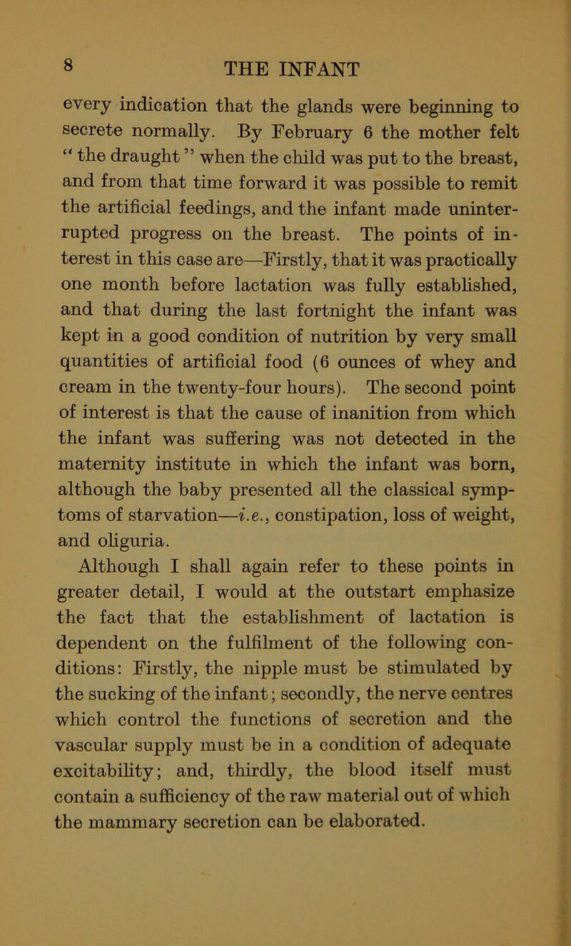 every indication that the glands were beginning to secrete normally. By February 6 the mother felt “ the draught ” when the child was put to the breast, and from that time forward it was possible to remit the artificial feedings, and the infant made uninter- rupted progress on the breast. The points of in- terest in this case are—Firstly, that it was practically one month before lactation was fully established, and that during the last fortnight the infant was kept in a good condition of nutrition by very small quantities of artificial food (6 ounces of whey and cream in the twenty-four hours). The second point of interest is that the cause of inanition from which the infant was suffering was not detected in the maternity institute in which the infant was born, although the baby presented all the classical symp- toms of starvation—i.e., constipation, loss of weight, and oliguria. Although I shall again refer to these points in greater detail, I would at the outstart emphasize the fact that the establishment of lactation is dependent on the fulfilment of the following con- ditions: Firstly, the nipple must be stimulated by the sucking of the infant; secondly, the nerve centres which control the functions of secretion and the vascular supply must be in a condition of adequate excitability; and, thirdly, the blood itself must contain a sufficiency of the raw material out of which the mammary secretion can be elaborated.