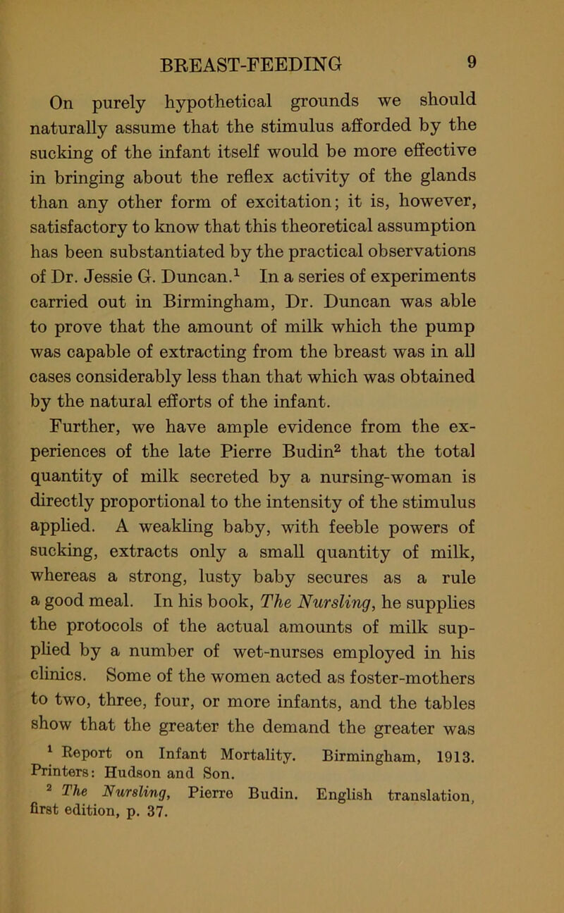 On purely hypothetical grounds we should naturally assume that the stimulus afforded by the sucking of the infant itself would be more effective in bringing about the reflex activity of the glands than any other form of excitation; it is, however, satisfactory to know that this theoretical assumption has been substantiated by the practical observations of Dr. Jessie G. Duncan.1 In a series of experiments carried out in Birmingham, Dr. Duncan was able to prove that the amount of milk which the pump was capable of extracting from the breast was in all cases considerably less than that which was obtained by the natural efforts of the infant. Further, we have ample evidence from the ex- periences of the late Pierre Budin2 that the total quantity of milk secreted by a nursing-woman is directly proportional to the intensity of the stimulus applied. A weakling baby, with feeble powers of sucking, extracts only a small quantity of milk, whereas a strong, lusty baby secures as a rule a good meal. In his book, The Nursling, he supplies the protocols of the actual amounts of milk sup- plied by a number of wet-nurses employed in his clinics. Some of the women acted as foster-mothers to two, three, four, or more infants, and the tables show that the greater the demand the greater was 1 Report on Infant Mortality. Birmingham, 1913. Printers: Hudson and Son. 2 The Nursling, Pierre Budin. English translation, first edition, p. 37.