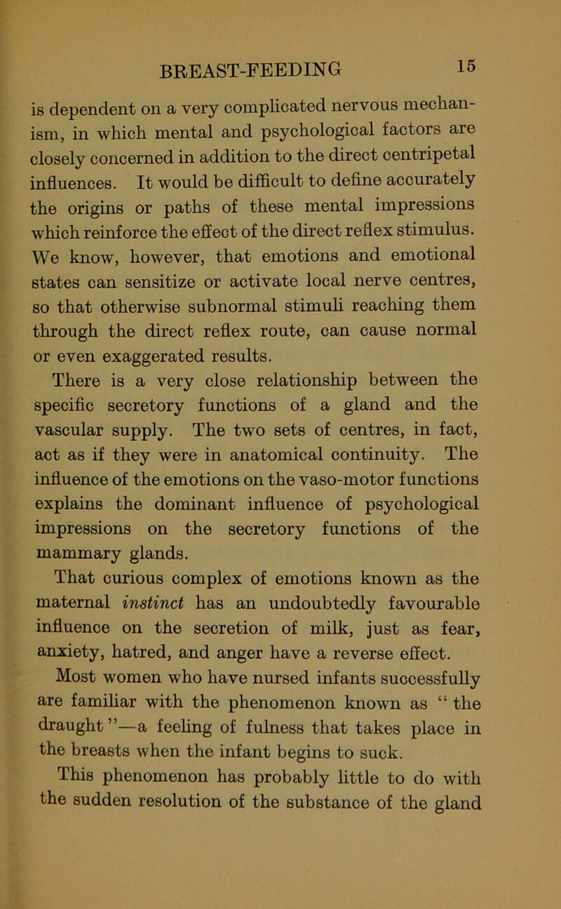 is dependent on a very complicated nervous mechan- ism, in which mental and psychological factors are closely concerned in addition to the direct centripetal influences. It would be difficult to define accurately the origins or paths of these mental impressions which reinforce the effect of the direct reflex stimulus. We know, however, that emotions and emotional states can sensitize or activate local nerve centres, so that otherwise subnormal stimuli reaching them through the direct reflex route, can cause normal or even exaggerated results. There is a very close relationship between the specific secretory functions of a gland and the vascular supply. The two sets of centres, in fact, act as if they were in anatomical continuity. The influence of the emotions on the vaso-motor functions explains the dominant influence of psychological impressions on the secretory functions of the mammary glands. That curious complex of emotions known as the maternal instinct has an undoubtedly favourable influence on the secretion of milk, just as fear, anxiety, hatred, and anger have a reverse effect. Most women who have nursed infants successfully are familiar with the phenomenon known as “ the draught”—a feeling of fulness that takes place in the breasts when the infant begins to suck. This phenomenon has probably little to do with the sudden resolution of the substance of the gland