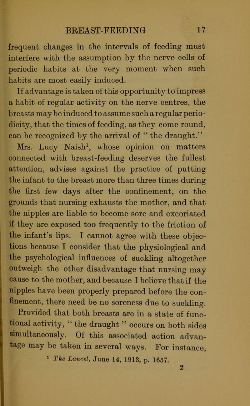 frequent changes in the intervals of feeding must interfere with the assumption by the nerve cells of periodic habits at the very moment when such habits are most easily induced. If advantage is taken of this opportunity to impress a habit of regular activity on the nerve centres, the breasts may be induced to assume such a regular perio- dicity, that the times of feeding, as they come round, can be recognized by the arrival of “ the draught.” Mrs. Lucy Naish1, whose opinion on matters connected with breast-feeding deserves the fullest attention, advises against the practice of putting the infant to the breast more than three times during the first few days after the confinement, on the grounds that nursing exhausts the mother, and that the nipples are liable to become sore and excoriated if they are exposed too frequently to the friction of the infant’s lips. I cannot agree with these objec- tions because I consider that the physiological and the psychological influences of suckling altogether outweigh the other disadvantage that nursing may cause to the mother, and because I believe that if the nipples have been properly prepared before the con- finement, there need be no soreness due to suckling. Provided that both breasts are in a state of func- tional activity, “ the draught ” occurs on both sides simultaneously. Of this associated action advan- tage may be taken in several ways. For instance, 1 The Lancet, June 14, 1913, p. 1657. 2