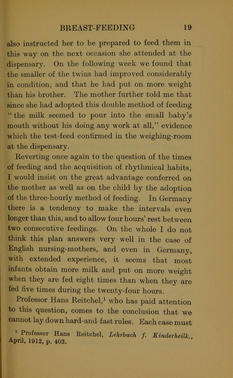 also instructed her to be prepared to feed them in this way on the next occasion she attended at the dispensary. On the following week we found that the smaller of the twins had improved considerably in condition, and that he had put on more weight than his brother. The mother further told me that since she had adopted this double method of feeding “ the milk seemed to pour into the small baby’s mouth without his doing any work at all,” evidence which the test-feed confirmed in the weighing-room at the dispensary. Reverting once again to the question of the times of feeding and the acquisition of rhythmical habits, I would insist on the great advantage conferred on the mother as well as on the child by the adoption of the three-hourly method of feeding. In Germany there is a tendency to make the intervals even longer than this, and to allow four hours’ rest between two consecutive feedings. On the whole I do not think this plan answers very well in the case of English nursing-mothers, and even in Germany, with extended experience, it seems that most infants obtain more milk and put on more weight when they are fed eight times than when they are fed five times during the twenty-four hours. Professor Hans Reitchel,1 who has paid attention to this question, comes to the conclusion that we cannot lay down hard-and-fast rules. Each case must 1 Professor Hans Reitchel, Lehrbucli f. Kinderheillc April, 1912, p. 403.