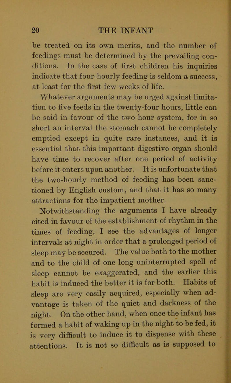 be treated on its own merits, and the number of feedings must be determined by the prevailing con- ditions. In the case of first children his inquiries indicate that four-hourly feeding is seldom a success, at least for the first few weeks of life. Whatever arguments may be urged against limita- tion to five feeds in the twenty-four hours, little can be said in favour of the two-hour system, for in so short an interval the stomach cannot be completely emptied except in quite rare instances, and it is essential that this important digestive organ should have time to recover after one period of activity before it enters upon another. It is unfortunate that the two-hourly method of feeding has been sanc- tioned by English custom, and that it has so many attractions for the impatient mother. Notwithstanding the arguments I have already cited in favour of the establishment of rhythm in the times of feeding, I see the advantages of longer intervals at night in order that a prolonged period of sleep may be secured. The value both to the mother and to the child of one long uninterrupted spell of sleep cannot be exaggerated, and the earlier this habit is induced the better it is for both. Habits of sleep are very easily acquired, especially when ad- vantage is taken of the quiet and darkness of the night. On the other hand, when once the infant has formed a habit of waking up in the night to be fed, it is very difficult to induce it to dispense with these attentions. It is not so difficult as is supposed to