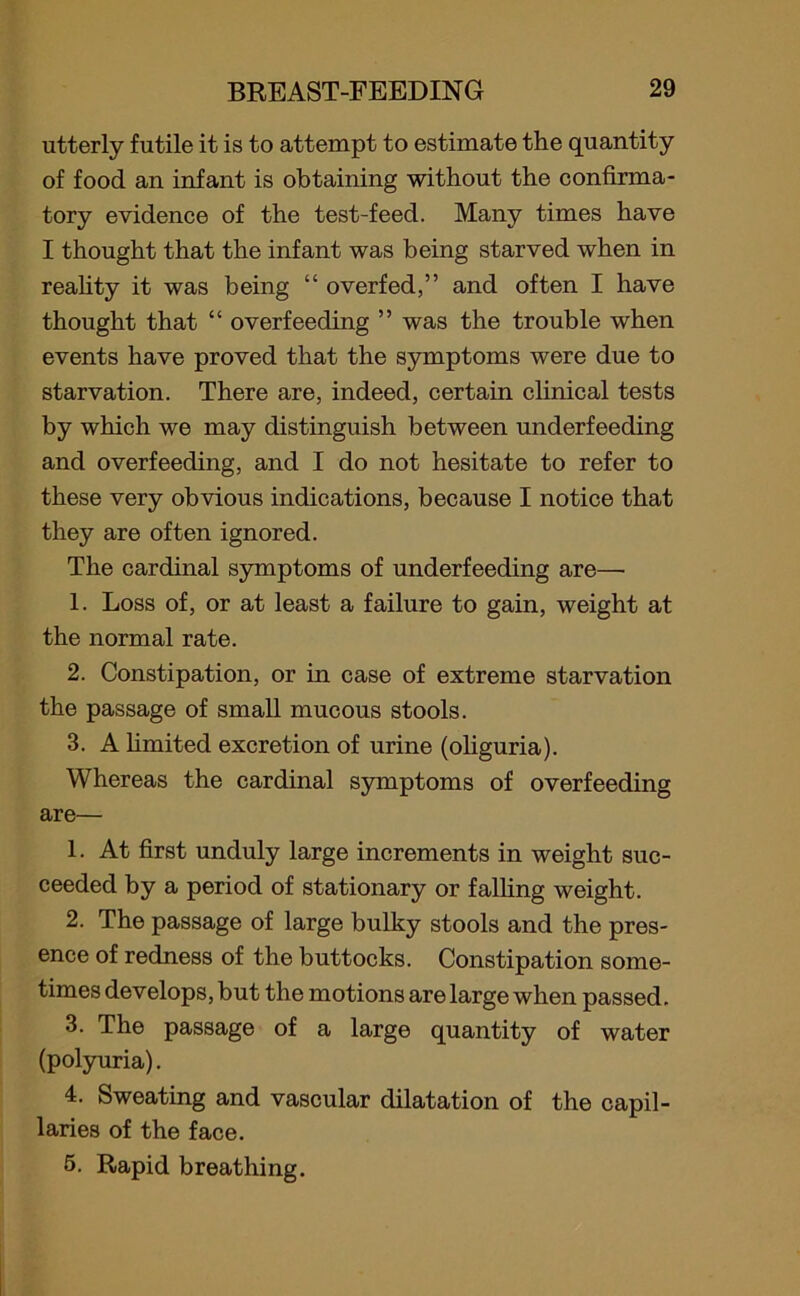 utterly futile it is to attempt to estimate the quantity of food an infant is obtaining without the confirma- tory evidence of the test-feed. Many times have I thought that the infant was being starved when in reality it was being “ overfed,” and often I have thought that “ overfeeding ” was the trouble when events have proved that the symptoms were due to starvation. There are, indeed, certain clinical tests by which we may distinguish between underfeeding and overfeeding, and I do not hesitate to refer to these very obvious indications, because I notice that they are often ignored. The cardinal symptoms of underfeeding are—• 1. Loss of, or at least a failure to gain, weight at the normal rate. 2. Constipation, or in case of extreme starvation the passage of small mucous stools. 3. A limited excretion of urine (oliguria). Whereas the cardinal symptoms of overfeeding are— 1. At first unduly large increments in weight suc- ceeded by a period of stationary or falling weight. 2. The passage of large bulky stools and the pres- ence of redness of the buttocks. Constipation some- times develops, but the motions are large when passed. 3. The passage of a large quantity of water (polyuria). 4. Sweating and vascular dilatation of the capil- laries of the face. 5. Rapid breathing.