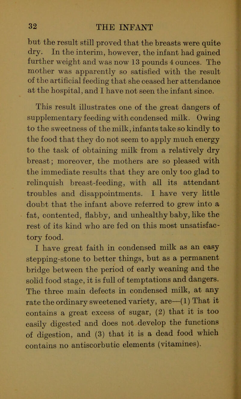 but the result still proved that the breasts were quite dry. In the interim, however, the infant had gained further weight and was now 13 pounds 4 ounces. The mother was apparently so satisfied with the result of the artificial feeding that she ceased her attendance at the hospital, and I have not seen the infant since. This result illustrates one of the great dangers of supplementary feeding with condensed milk. Owing to the sweetness of the milk, infants take so kindly to the food that they do not seem to apply much energy to the task of obtaining milk from a relatively dry breast; moreover, the mothers are so pleased with the immediate results that they are only too glad to relinquish breast-feeding, with all its attendant troubles and disappointments. I have very little doubt that the infant above referred to grew into a fat, contented, flabby, and unhealthy baby, like the rest of its kind who are fed on this most unsatisfac- tory food. I have great faith in condensed milk as an easy stepping-stone to better things, but as a permanent bridge between the period of early weaning and the solid food stage, it is full of temptations and dangers. The three main defects in condensed milk, at any rate the ordinary sweetened variety, are—(1) That it contains a great excess of sugar, (2) that it is too easily digested and does not develop the functions of digestion, and (3) that it is a dead food which contains no antiscorbutic elements (vitamines).