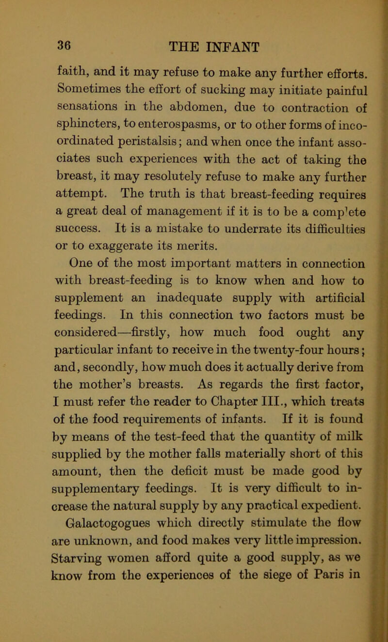 faith, and it may refuse to make any further efforts. Sometimes the effort of sucking may initiate painful sensations in the abdomen, due to contraction of sphincters, to enterospasms, or to other forms of inco- ordinated peristalsis; and when once the infant asso- ciates such experiences with the act of taking the breast, it may resolutely refuse to make any further attempt. The truth is that breast-feeding requires a great deal of management if it is to be a compete success. It is a mistake to underrate its difficulties or to exaggerate its merits. One of the most important matters in connection with breast-feeding is to know when and how to supplement an inadequate supply with artificial feedings. In this connection two factors must be considered—firstly, how much food ought any particular infant to receive in the twenty-four hours; and, secondly, how much does it actually derive from the mother’s breasts. As regards the first factor, I must refer the reader to Chapter III., which treats of the food requirements of infants. If it is found by means of the test-feed that the quantity of milk supplied by the mother falls materially short of tills amount, then the deficit must be made good by supplementary feedings. It is very difficult to in- crease the natural supply by any practical expedient. Galactogogues which directly stimulate the flow are unknown, and food makes very little impression. Starving women afford quite a good supply, as we know from the experiences of the siege of Paris in
