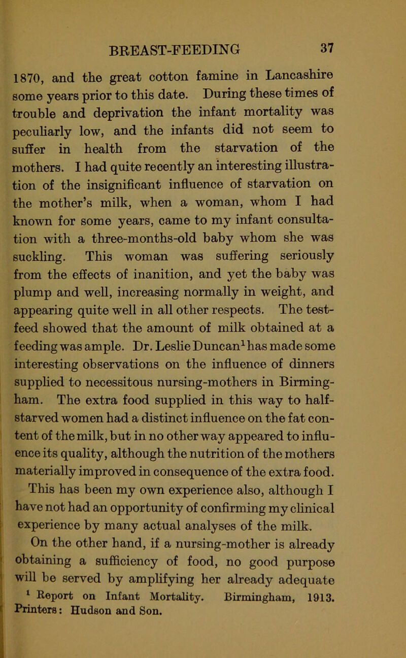 1870, and the great cotton famine in Lancashire some years prior to this date. During these times of trouble and deprivation the infant mortality was peculiarly low, and the infants did not seem to suffer in health from the starvation of the mothers. I had quite recently an interesting illustra- tion of the insignificant influence of starvation on the mother’s milk, when a woman, whom I had known for some years, came to my infant consulta- tion with a three-months-old baby whom she was suckling. This woman was suffering seriously from the effects of inanition, and yet the baby was plump and well, increasing normally in weight, and appearing quite well in all other respects. The test- feed showed that the amount of milk obtained at a feeding was ample. Dr. Leslie Duncan1 has made some interesting observations on the influence of dinners supplied to necessitous nursing-mothers in Birming- ham. The extra food supplied in this way to half- starved women had a distinct influence on the fat con- tent of the milk, but in no other way appeared to influ- ence its quality, although the nutrition of the mothers materially improved in consequence of the extra food. This has been my own experience also, although I have not had an opportunity of confirming my clinical experience by many actual analyses of the milk. On the other hand, if a nursing-mother is already obtaining a sufficiency of food, no good purpose will be served by amplifying her already adequate 1 Report on Infant Mortality. Birmingham, 1913. Printers: Hudson and Son.