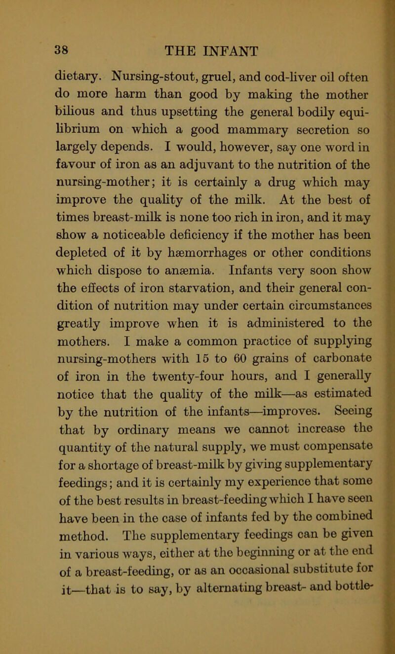 dietary. Nursing-stout, gruel, and cod-liver oil often do more harm than good by making the mother bilious and thus upsetting the general bodily equi- librium on which a good mammary secretion so largely depends. I would, however, say one word in favour of iron as an adjuvant to the nutrition of the nursing-mother; it is certainly a drug which may improve the quality of the milk. At the best of times breast-milk is none too rich in iron, and it may show a noticeable deficiency if the mother has been depleted of it by haemorrhages or other conditions which dispose to anaemia. Infants very soon show the effects of iron starvation, and their general con- dition of nutrition may under certain circumstances greatly improve when it is administered to the mothers. I make a common practice of supplying nursing-mothers with 15 to 60 grains of carbonate of iron in the twenty-four hours, and I generally notice that the quahty of the milk—as estimated by the nutrition of the infants—improves. Seeing that by ordinary means we cannot increase the quantity of the natural supply, we must compensate for a shortage of breast-milk by giving supplementary feedings; and it is certainly my experience that some of the best results in breast-feeding which I have seen have been in the case of infants fed by the combined method. The supplementary feedings can be given in various ways, either at the beginning or at the end of a breast-feeding, or as an occasional substitute for jt—that is to say, by alternating breast- and bottle-