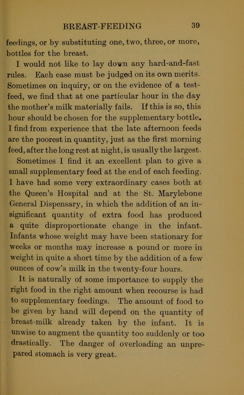 feedings, or by substituting one, two, three, or more, bottles for the breast. I would not like to lay down any hard-and-fast rules. Each case must be judged on its own merits. Sometimes on inquiry, or on the evidence of a test- feed, we find that at one particular hour in the day the mother’s milk materially fails. If this is so, this hour should be chosen for the supplementary bottle. I find from experience that the late afternoon feeds are the poorest in quantity, just as the first morning feed, after the long rest at night, is usually the largest. Sometimes I find it an excellent plan to give a small supplementary feed at the end of each feeding. I have had some very extraordinary cases both at the Queen’s Hospital and at the St. Marylebone General Dispensary, in which the addition of an in- significant quantity of extra food has produced a quite disproportionate change in the infant. Infants whose weight may have been stationary for weeks or months may increase a pound or more in weight in quite a short time by the addition of a few ounces of cow’s milk in the twenty-four hours. It is naturally of some importance to supply the right food in the right amount when recourse is had to supplementary feedings. The amount of food to be given by hand will depend on the quantity of breast-milk already taken by the infant. It is unwise to augment the quantity too suddenly or too drastically. The danger of overloading an unpre- pared stomach is very great.