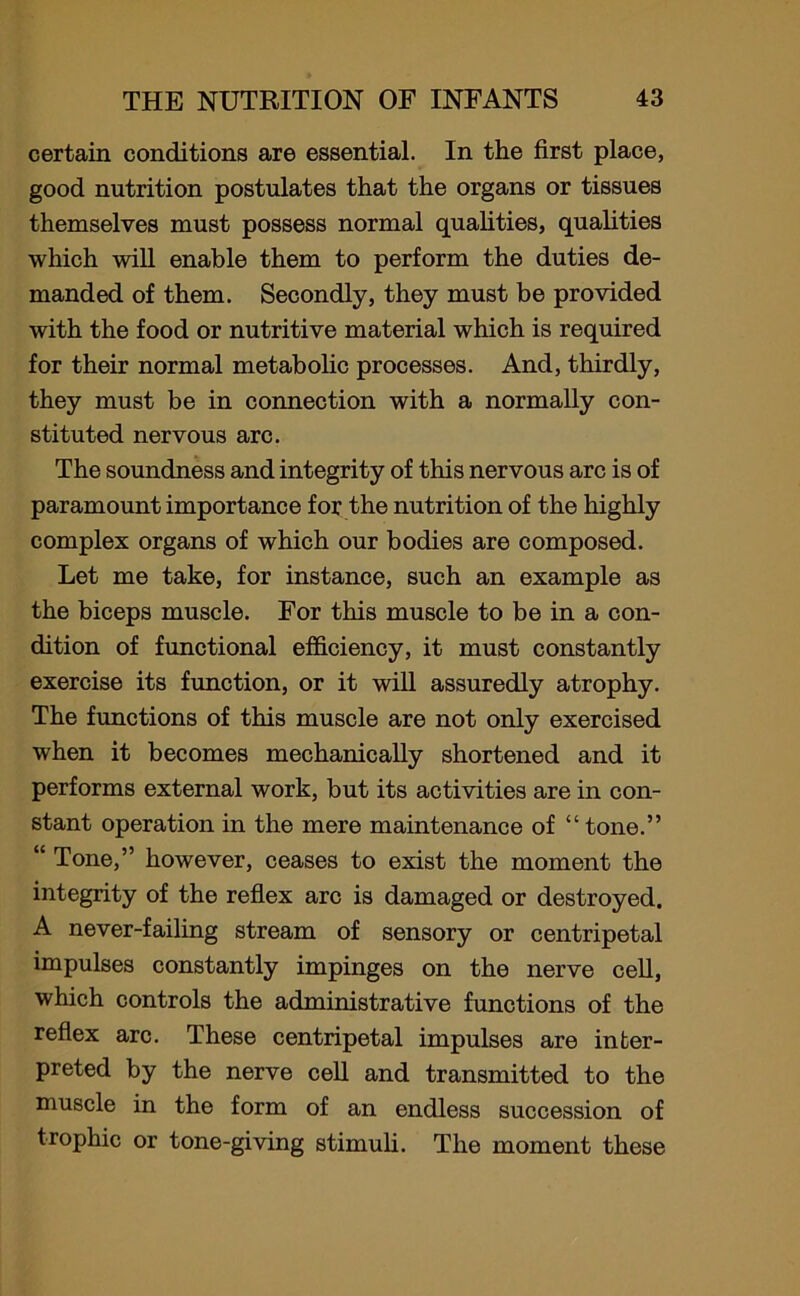 certain conditions are essential. In the first place, good nutrition postulates that the organs or tissues themselves must possess normal qualities, qualities which will enable them to perform the duties de- manded of them. Secondly, they must be provided with the food or nutritive material which is required for their normal metabolic processes. And, thirdly, they must be in connection with a normally con- stituted nervous arc. The soundness and integrity of this nervous arc is of paramount importance for the nutrition of the highly complex organs of which our bodies are composed. Let me take, for instance, such an example as the biceps muscle. For this muscle to be in a con- dition of functional efficiency, it must constantly exercise its function, or it will assuredly atrophy. The functions of this muscle are not only exercised when it becomes mechanically shortened and it performs external work, but its activities are in con- stant operation in the mere maintenance of “ tone.” “ Tone,” however, ceases to exist the moment the integrity of the reflex arc is damaged or destroyed. A never-failing stream of sensory or centripetal impulses constantly impinges on the nerve cell, which controls the administrative functions of the reflex arc. These centripetal impulses are inter- preted by the nerve cell and transmitted to the muscle in the form of an endless succession of trophic or tone-giving stimuli. The moment these