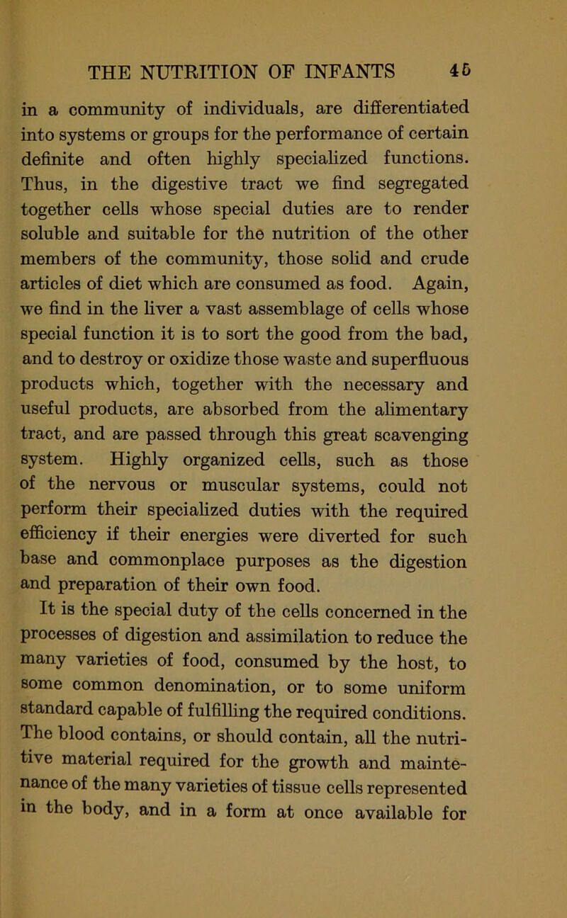 in a community of individuals, are differentiated into systems or groups for the performance of certain definite and often highly specialized functions. Thus, in the digestive tract we find segregated together cells whose special duties are to render soluble and suitable for the nutrition of the other members of the community, those solid and crude articles of diet which are consumed as food. Again, we find in the fiver a vast assemblage of cells whose special function it is to sort the good from the bad, and to destroy or oxidize those waste and superfluous products which, together with the necessary and useful products, are absorbed from the alimentary tract, and are passed through this great scavenging system. Highly organized cells, such as those of the nervous or muscular systems, could not perform their specialized duties with the required efficiency if their energies were diverted for such base and commonplace purposes as the digestion and preparation of their own food. It is the special duty of the cells concerned in the processes of digestion and assimilation to reduce the many varieties of food, consumed by the host, to some common denomination, or to some uniform standard capable of fulfilling the required conditions. The blood contains, or should contain, all the nutri- tive material required for the growth and mainte- nance of the many varieties of tissue cells represented in the body, and in a form at once available for