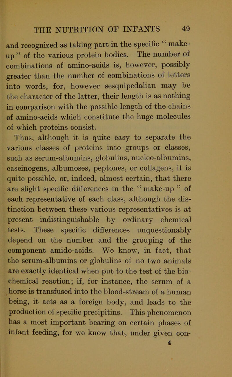 and recognized as taking part in the specific “ make- up ” of the various protein bodies. The number of combinations of amino-acids is, however, possibly greater than the number of combinations of letters into words, for, however sesquipedalian may be the character of the latter, their length is as nothing in comparison with the possible length of the chains of amino-acids which constitute the huge molecules of which proteins consist. Thus, although it is quite easy to separate the various classes of proteins into groups or classes, such as serum-albumins, globulins, nucleo-albumins, caseinogens, albumoses, peptones, or collagens, it is quite possible, or, indeed, almost certain, that there are slight specific differences in the “ make-up ” of each representative of each class, although the dis- tinction between these various representatives is at present indistinguishable by ordinary chemical tests. These specific differences unquestionably depend on the number and the grouping of the component amido-acids. We know, in fact, that the serum-albumins or globulins of no two animals are exactly identical when put to the test of the bio- chemical reaction; if, for instance, the serum of a horse is transfused into the blood-stream of a human being, it acts as a foreign body, and leads to the production of specific precipitins. This phenomenon has a most important bearing on certain phases of infant feeding, for we know that, under given con-