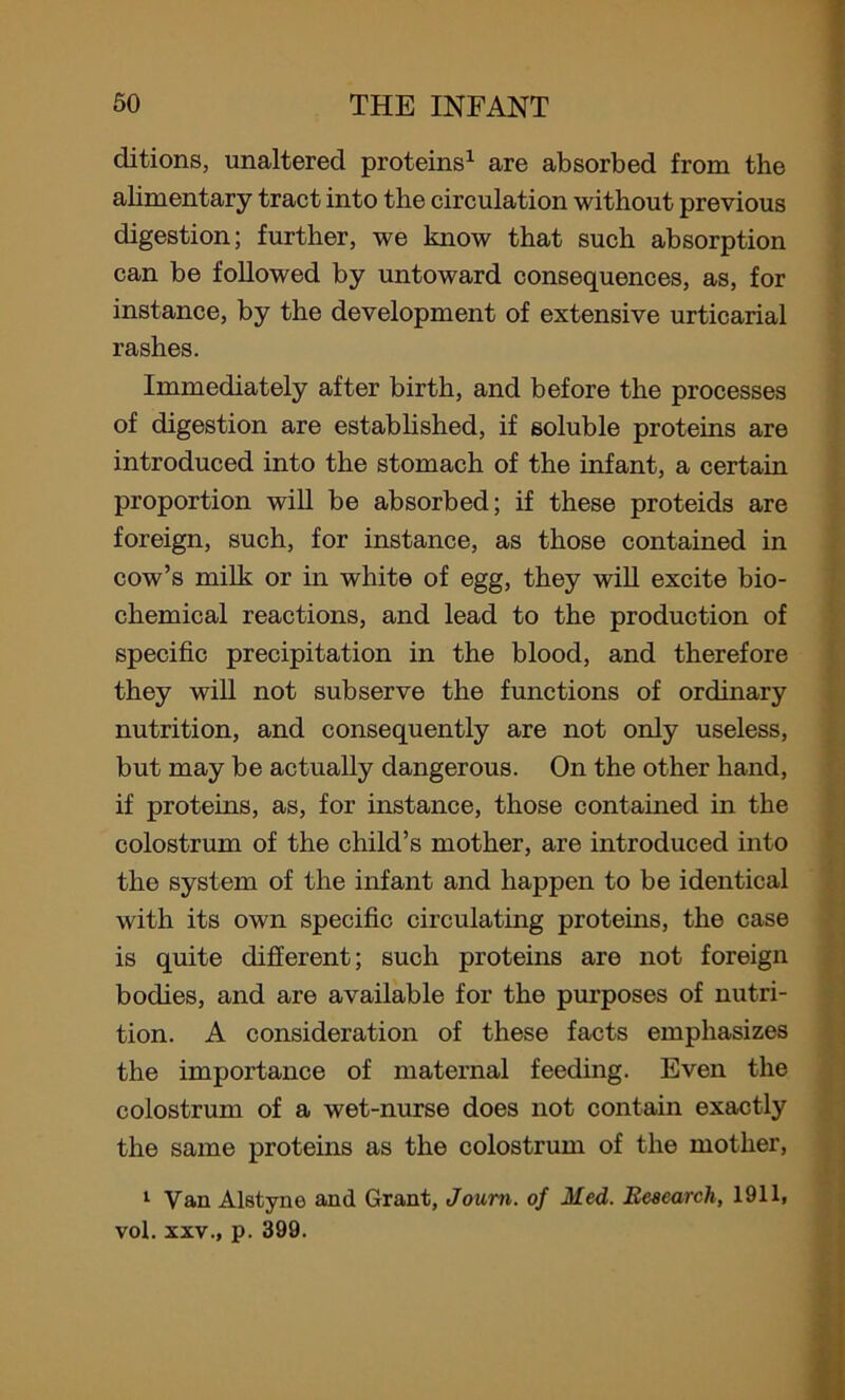 clitions, unaltered proteins1 are absorbed from the alimentary tract into the circulation without previous digestion; further, we know that such absorption can be followed by untoward consequences, as, for instance, by the development of extensive urticarial rashes. Immediately after birth, and before the processes of digestion are established, if soluble proteins are introduced into the stomach of the infant, a certain proportion will be absorbed; if these proteids are foreign, such, for instance, as those contained in cow’s milk or in white of egg, they will excite bio- chemical reactions, and lead to the production of specific precipitation in the blood, and therefore they will not subserve the functions of ordinary nutrition, and consequently are not only useless, but may be actually dangerous. On the other hand, if proteins, as, for instance, those contained in the colostrum of the child’s mother, are introduced into the system of the infant and happen to be identical with its own specific circulating proteins, the case is quite different; such proteins are not foreign bodies, and are available for the purposes of nutri- tion. A consideration of these facts emphasizes the importance of maternal feeding. Even the colostrum of a wet-nurse does not contain exactly the same proteins as the colostrum of the mother, 1 Van Alstyne and Grant, Joum. of Med. Research, 1911, vol. xxv., p. 399.