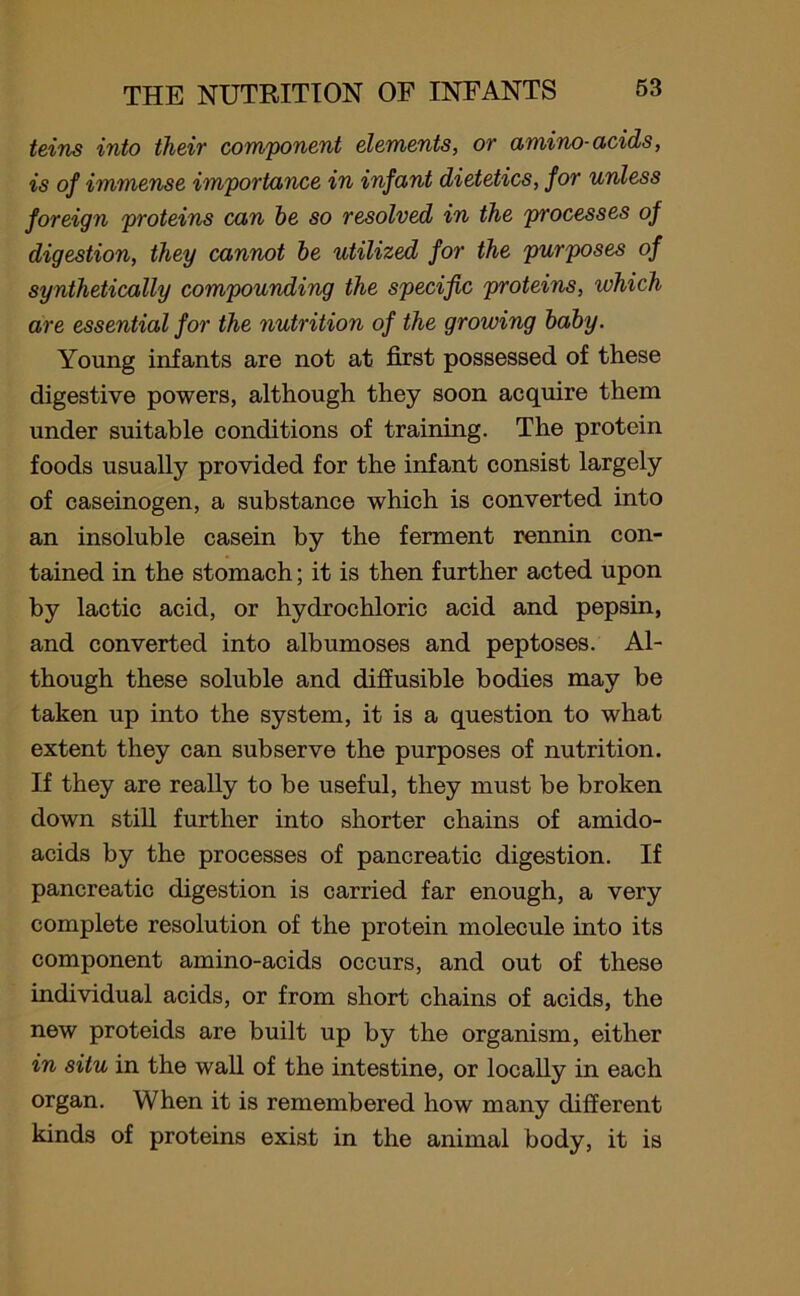 teins into their component elements, or amino-acids, is of immense importance in infant dietetics, for unless foreign proteins can he so resolved in the processes of digestion, they cannot be utilized for the purposes of synthetically compounding the specific proteins, which are essential for the nutrition of the growing baby. Young infants are not at first possessed of these digestive powers, although they soon acquire them under suitable conditions of training. The protein foods usually provided for the infant consist largely of caseinogen, a substance which is converted into an insoluble casein by the ferment rennin con- tained in the stomach; it is then further acted upon by lactic acid, or hydrochloric acid and pepsin, and converted into albumoses and peptoses. Al- though these soluble and diffusible bodies may be taken up into the system, it is a question to what extent they can subserve the purposes of nutrition. If they are really to be useful, they must be broken down still further into shorter chains of amido- acids by the processes of pancreatic digestion. If pancreatic digestion is carried far enough, a very complete resolution of the protein molecule into its component amino-acids occurs, and out of these individual acids, or from short chains of acids, the new proteids are built up by the organism, either in situ in the wall of the intestine, or locally in each organ. When it is remembered how many different kinds of proteins exist in the animal body, it is
