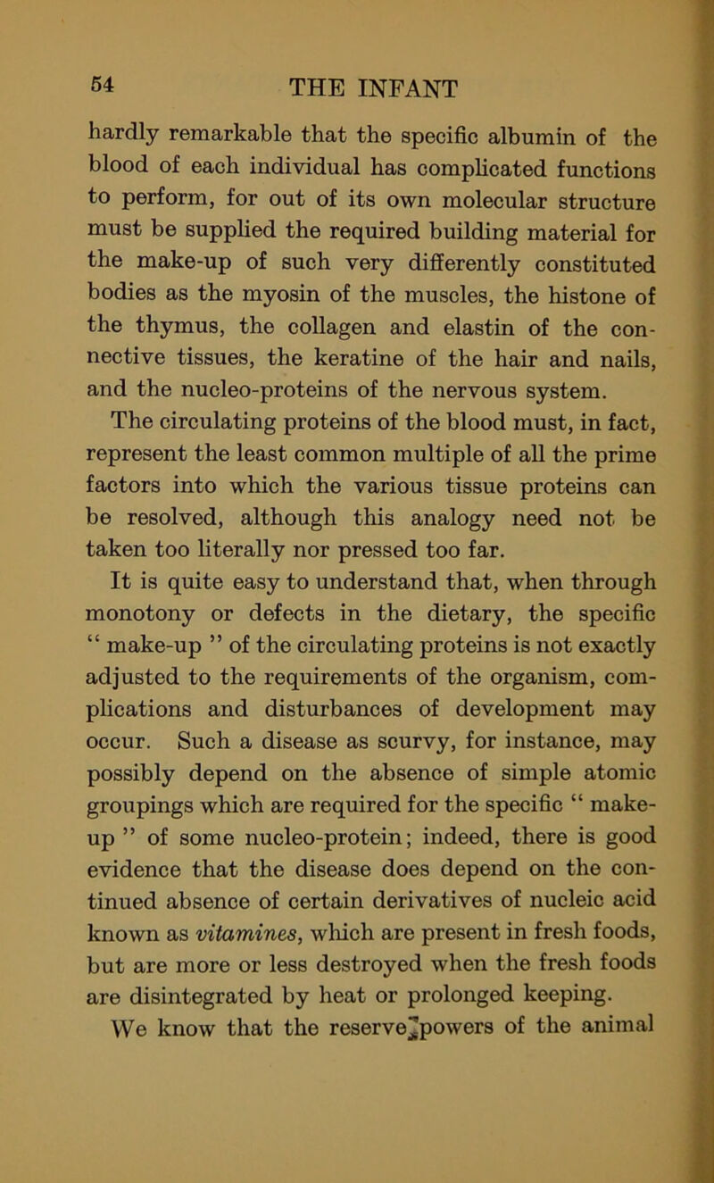 hardly remarkable that the specific albumin of the blood of each individual has complicated functions to perform, for out of its own molecular structure must be supplied the required building material for the make-up of such very differently constituted bodies as the myosin of the muscles, the histone of the thymus, the collagen and elastin of the con- nective tissues, the keratine of the hair and nails, and the nucleo-proteins of the nervous system. The circulating proteins of the blood must, in fact, represent the least common multiple of all the prime factors into which the various tissue proteins can be resolved, although this analogy need not be taken too literally nor pressed too far. It is quite easy to understand that, when through monotony or defects in the dietary, the specific “ make-up ” of the circulating proteins is not exactly adjusted to the requirements of the organism, com- plications and disturbances of development may occur. Such a disease as scurvy, for instance, may possibly depend on the absence of simple atomic groupings which are required for the specific “ make- up ’5 of some nucleo-protein; indeed, there is good evidence that the disease does depend on the con- tinued absence of certain derivatives of nucleic acid known as vitamines, which are present in fresh foods, but are more or less destroyed when the fresh foods are disintegrated by heat or prolonged keeping. We know that the reserve^powers of the animal