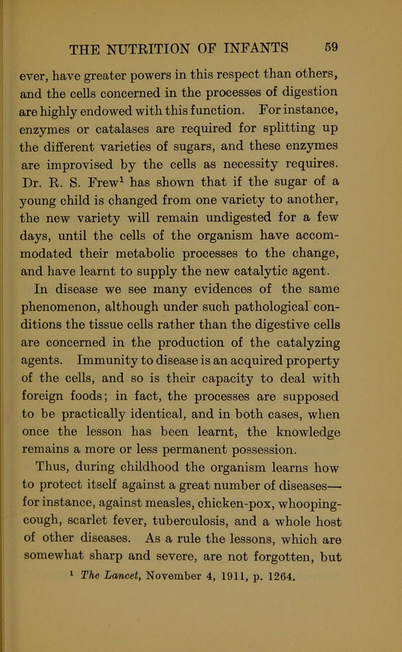 ever, have greater powers in this respect than others, and the cells concerned in the processes of digestion are highly endowed with this function. For instance, enzymes or catalases are required for splitting up the different varieties of sugars, and these enzymes are improvised by the cells as necessity requires. Dr. R. S. Frew1 has shown that if the sugar of a young child is changed from one variety to another, the new variety will remain undigested for a few days, until the cells of the organism have accom- modated their metabolic processes to the change, and have learnt to supply the new catalytic agent. In disease we see many evidences of the same phenomenon, although under such pathological con- ditions the tissue cells rather than the digestive cells are concerned in the production of the catalyzing agents. Immunity to disease is an acquired property of the cells, and so is their capacity to deal with foreign foods; in fact, the processes are supposed to be practically identical, and in both cases, when once the lesson has been learnt, the knowledge remains a more or less permanent possession. Thus, during childhood the organism learns how to protect itself against a great number of diseases—■ for instance, against measles, chicken-pox, whooping- cough, scarlet fever, tuberculosis, and a whole host of other diseases. As a rule the lessons, which are somewhat sharp and severe, are not forgotten, but