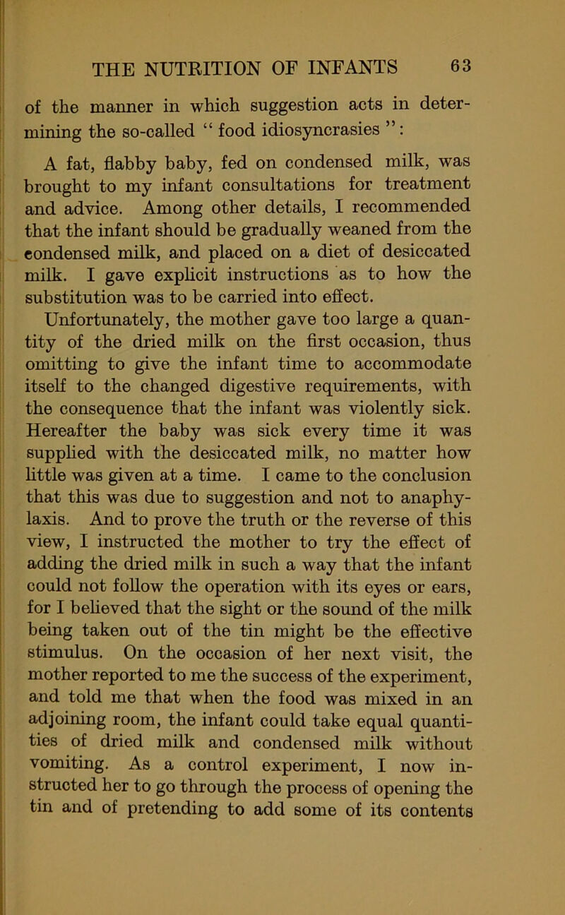 of the manner in which suggestion acts in deter- mining the so-called “ food idiosyncrasies ”: A fat, flabby baby, fed on condensed milk, was brought to my infant consultations for treatment and advice. Among other details, I recommended that the infant should be gradually weaned from the condensed milk, and placed on a diet of desiccated milk. I gave explicit instructions as to how the substitution was to be carried into effect. Unfortunately, the mother gave too large a quan- tity of the dried milk on the first occasion, thus omitting to give the infant time to accommodate itself to the changed digestive requirements, with the consequence that the infant was violently sick. Hereafter the baby was sick every time it was supplied with the desiccated milk, no matter how little was given at a time. I came to the conclusion that this was due to suggestion and not to anaphy- laxis. And to prove the truth or the reverse of this view, I instructed the mother to try the effect of adding the dried milk in such a way that the infant could not follow the operation with its eyes or ears, for I believed that the sight or the sound of the milk being taken out of the tin might be the effective stimulus. On the occasion of her next visit, the mother reported to me the success of the experiment, and told me that when the food was mixed in an adjoining room, the infant could take equal quanti- ties of dried milk and condensed milk without vomiting. As a control experiment, I now in- structed her to go through the process of opening the tin and of pretending to add some of its contents