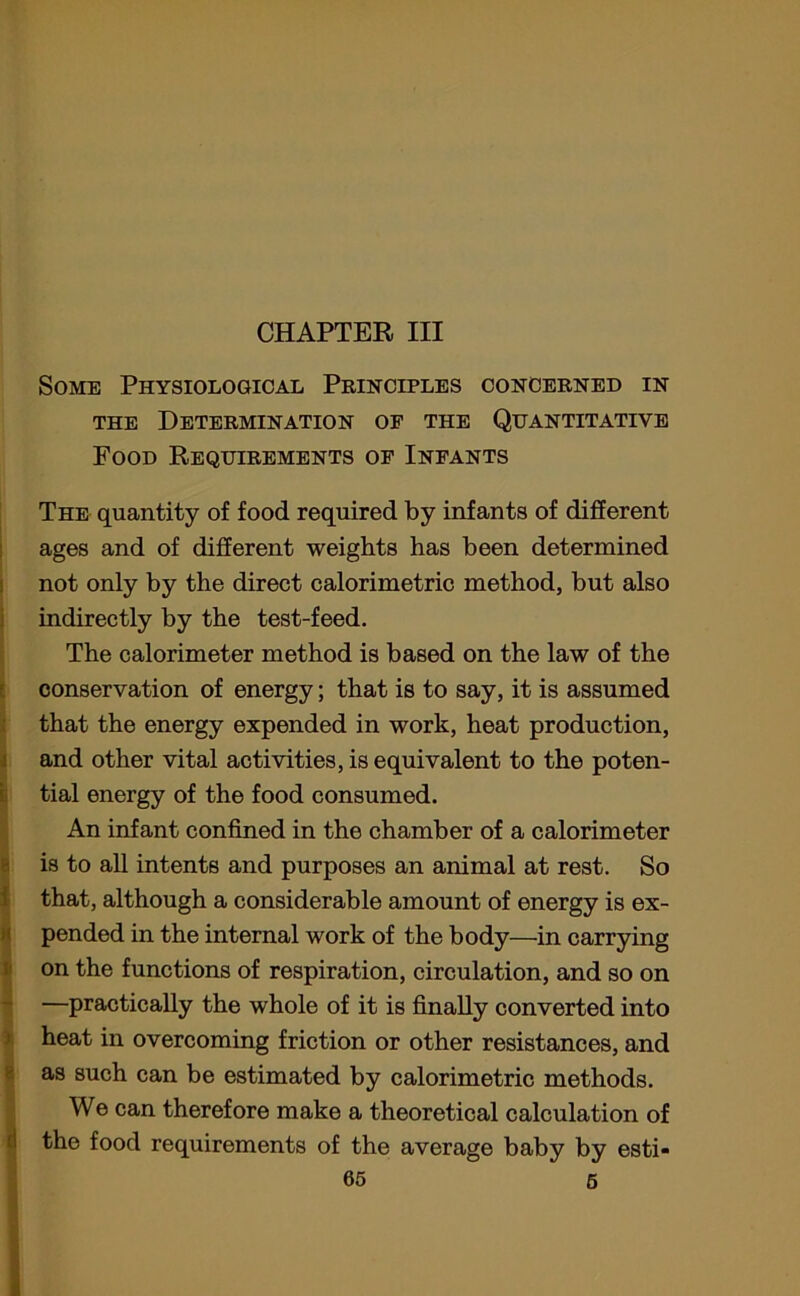 CHAPTER III Some Physiological Principles concerned in the Determination of the Quantitative Food Requirements of Infants The quantity of food required by infants of different ages and of different weights has been determined not only by the direct calorimetric method, but also indirectly by the test-feed. The calorimeter method is based on the law of the conservation of energy; that is to say, it is assumed that the energy expended in work, heat production, and other vital activities, is equivalent to the poten- tial energy of the food consumed. An infant confined in the chamber of a calorimeter is to all intents and purposes an animal at rest. So that, although a considerable amount of energy is ex- pended in the internal work of the body—in carrying on the functions of respiration, circulation, and so on —practically the whole of it is finally converted into heat in overcoming friction or other resistances, and as such can be estimated by calorimetric methods. We can therefore make a theoretical calculation of the food requirements of the average baby by esti-