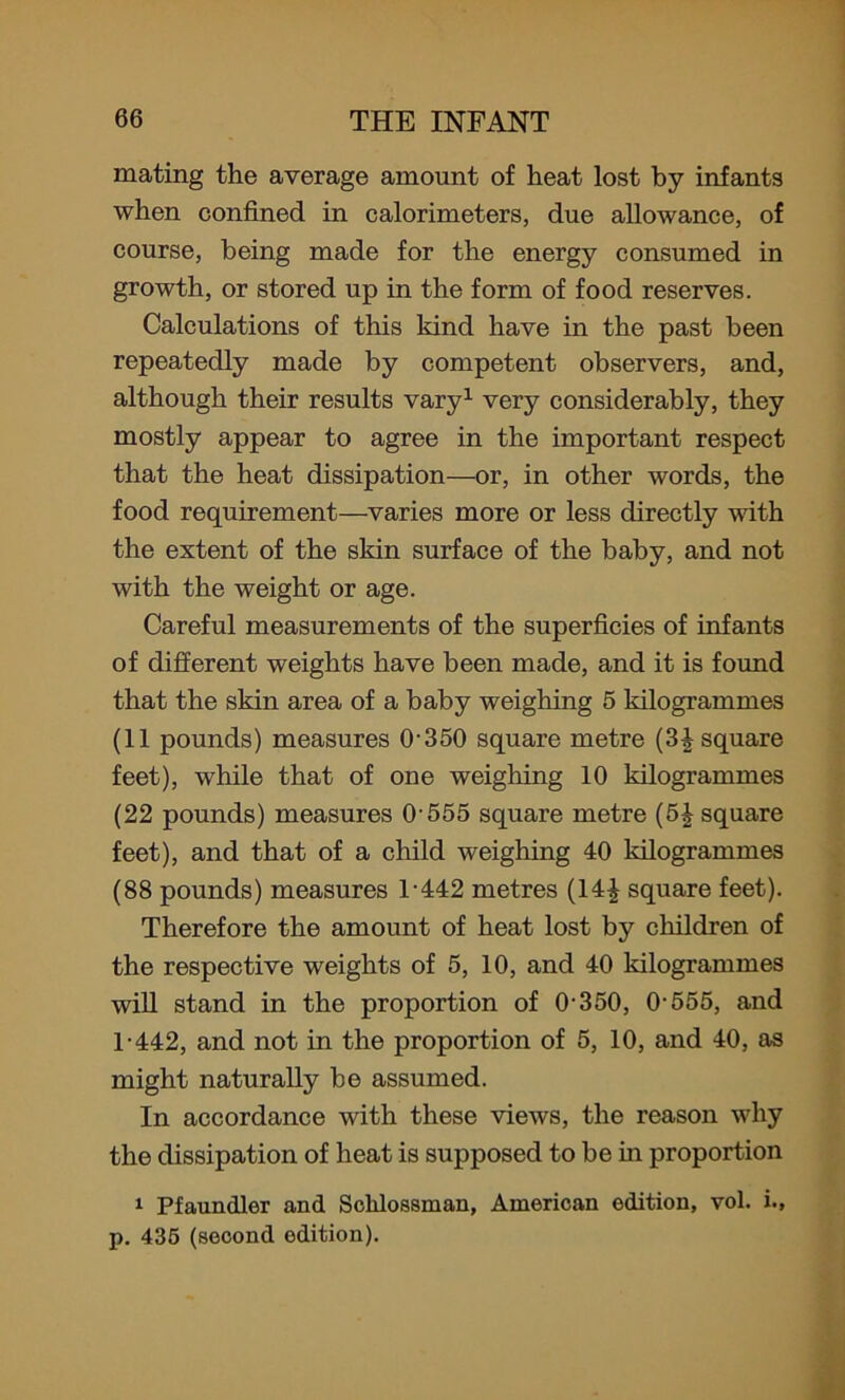 mating the average amount of heat lost by infants when confined in calorimeters, due allowance, of course, being made for the energy consumed in growth, or stored up in the form of food reserves. Calculations of this kind have in the past been repeatedly made by competent observers, and, although their results vary1 very considerably, they mostly appear to agree in the important respect that the heat dissipation—or, in other words, the food requirement—varies more or less directly with the extent of the skin surface of the baby, and not with the weight or age. Careful measurements of the superficies of infants of different weights have been made, and it is found that the skin area of a baby weighing 5 kilogrammes (11 pounds) measures 0-350 square metre (3| square feet), while that of one weighing 10 kilogrammes (22 pounds) measures 0-555 square metre (5£ square feet), and that of a child weighing 40 kilogrammes (88 pounds) measures 1-442 metres (14£ square feet). Therefore the amount of heat lost by children of the respective weights of 5, 10, and 40 kilogrammes will stand in the proportion of 0-350, 0-555, and 1-442, and not in the proportion of 5, 10, and 40, as might naturally be assumed. In accordance with these views, the reason why the dissipation of heat is supposed to be in proportion 1 Pfaundler and Sclilossinan, American edition, vol. i., p. 435 (second edition).