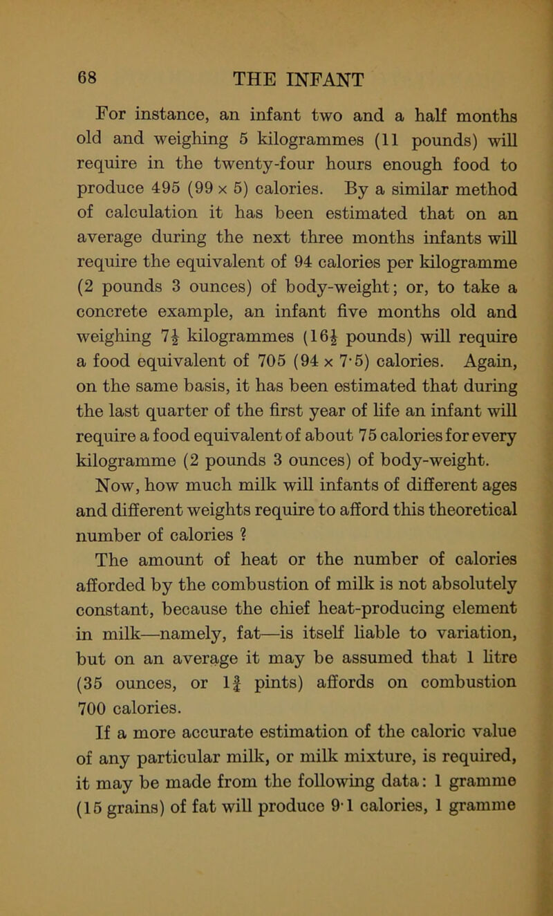 For instance, an infant two and a half months old and weighing 5 kilogrammes (11 pounds) will require in the twenty-four hours enough food to produce 495 (99 x 5) calories. By a similar method of calculation it has been estimated that on an average during the next three months infants will require the equivalent of 94 calories per kilogramme (2 pounds 3 ounces) of body-weight; or, to take a concrete example, an infant five months old and weighing kilogrammes (16| pounds) will require a food equivalent of 705 (94 x 7-5) calories. Again, on the same basis, it has been estimated that during the last quarter of the first year of fife an infant will require a food equivalent of about 75 calories for every kilogramme (2 pounds 3 ounces) of body-weight. Now, how much milk will infants of different ages and different weights require to afford this theoretical number of calories ? The amount of heat or the number of calories afforded by the combustion of milk is not absolutely constant, because the chief heat-producing element in milk—namely, fat—is itself liable to variation, but on an average it may be assumed that 1 litre (35 ounces, or If pints) affords on combustion 700 calories. If a more accurate estimation of the caloric value of any particular milk, or milk mixture, is required, it may be made from the following data: 1 gramme (15 grains) of fat will produce 9'1 calories, 1 gramme