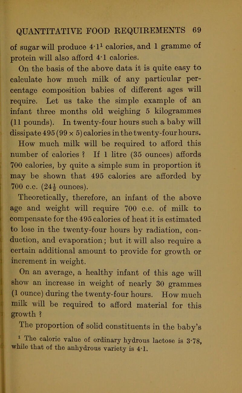 of sugar will produce 4,11 calories, and 1 gramme of protein will also afford 40 calories. On the basis of the above data it is quite easy to calculate how much milk of any particular per- centage composition babies of different ages will require. Let us take the simple example of an infant three months old weighing 5 kilogrammes (11 pounds). In twenty-four hours such a baby will dissipate 495 (99 x 5) calories in the twenty-f our hours. How much milk will be required to afford this number of calories ? If 1 litre (35 ounces) affords 700 calories, by quite a simple sum in proportion it may be shown that 495 calories are afforded by 700 c.c. (24| ounces). Theoretically, therefore, an infant of the above age and weight will require 700 c.c. of milk to compensate for the 495 calories of heat it is estimated to lose in the twenty-four hours by radiation, con- duction, and evaporation; but it will also require a certain additional amount to provide for growth or increment in weight. On an average, a healthy infant of this age will show an increase in weight of nearly 30 grammes (1 ounce) during the twenty-four hours. How much milk will be required to afford material for this growth ? The proportion of solid constituents in the baby’s 1 The caloric value of ordinary hydrous lactose is 3-78, while that of the anhydrous variety is 4T.