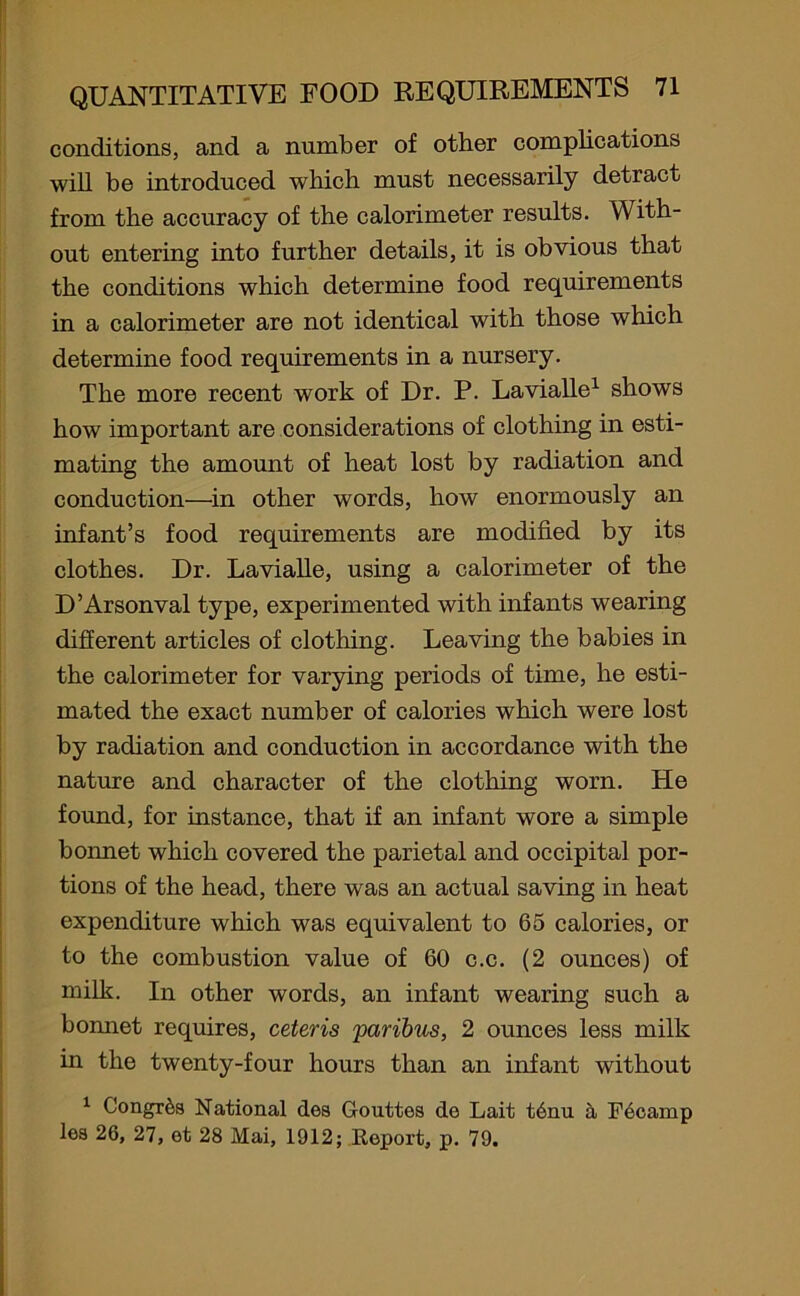 conditions, and a number of other complications will be introduced which must necessarily detract from the accuracy of the calorimeter results. With- out entering into further details, it is obvious that the conditions which determine food requirements in a calorimeter are not identical with those which determine food requirements in a nursery. The more recent work of Dr. P. Lavialle1 shows how important are considerations of clothing in esti- mating the amount of heat lost by radiation and conduction—in other words, how enormously an infant’s food requirements are modified by its clothes. Dr. Lavialle, using a calorimeter of the D’Arsonval type, experimented with infants wearing different articles of clothing. Leaving the babies in the calorimeter for varying periods of time, he esti- mated the exact number of calories which were lost by radiation and conduction in accordance with the nature and character of the clothing worn. He found, for instance, that if an infant wore a simple boimet which covered the parietal and occipital por- tions of the head, there was an actual saving in heat expenditure which was equivalent to 65 calories, or to the combustion value of 60 c.c. (2 ounces) of milk. In other words, an infant wearing such a bonnet requires, ceteris paribus, 2 ounces less milk in the twenty-four hours than an infant without 1 Congrda National dea Gouttea do Lait t6nu a Fecamp lea 26, 27, et 28 Mai, 1912; Report, p. 79.