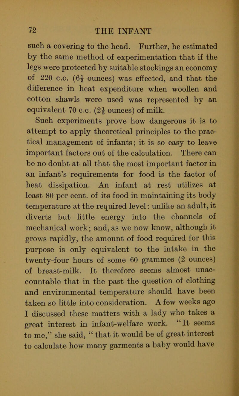 such a covering to the head. Further, he estimated by the same method of experimentation that if the legs were protected by suitable stockings an economy of 220 c.c. (6J ounces) was effected, and that the difference in heat expenditure when woollen and cotton shawls were used was represented by an equivalent 70 c.c. (2| ounces) of milk. Such experiments prove how dangerous it is to attempt to apply theoretical principles to the prac- tical management of infants; it is so easy to leave important factors out of the calculation. There can be no doubt at all that the most important factor in an infant’s requirements for food is the factor of heat dissipation. An infant at rest utilizes at least 80 per cent, of its food in maintaining its body temperature at the required level: unlike an adult, it diverts but little energy into the channels of mechanical work; and, as we now know, although it grows rapidly, the amount of food required for this purpose is only equivalent to the intake in the twenty-four hours of some 60 grammes (2 ounces) of breast-milk. It therefore seems almost unac- countable that in the past the question of clothing and environmental temperature should have been taken so little into consideration. A few weeks ago I discussed these matters with a lady who takes a great interest in infant-welfare work. “It seems to me,” she said, “ that it would be of great interest to calculate how many garments a baby would have