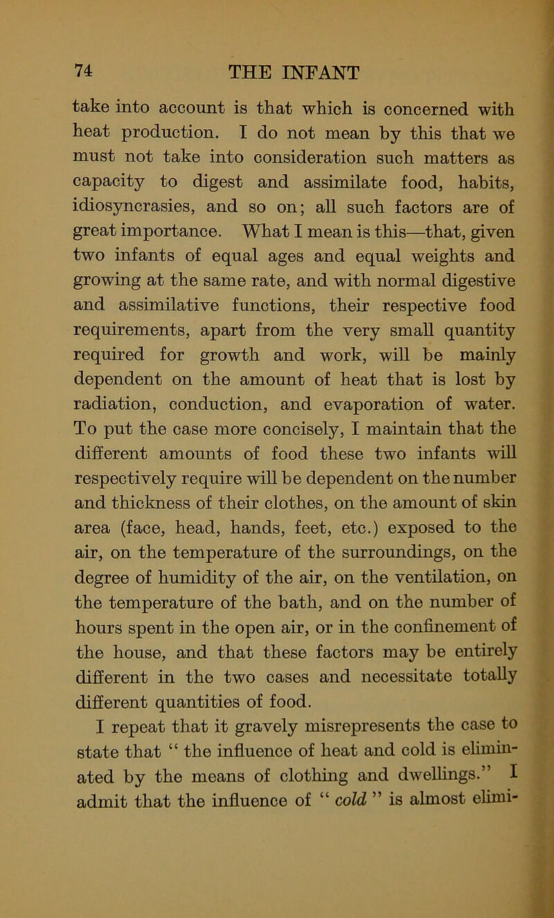 take into account is that which is concerned with heat production. I do not mean by this that we must not take into consideration such matters as capacity to digest and assimilate food, habits, idiosyncrasies, and so on; all such factors are of great importance. What I mean is this—that, given two infants of equal ages and equal weights and growing at the same rate, and with normal digestive and assimilative functions, their respective food requirements, apart from the very small quantity required for growth and work, will be mainly dependent on the amount of heat that is lost by radiation, conduction, and evaporation of water. To put the case more concisely, I maintain that the different amounts of food these two infants will respectively require will he dependent on the number and thickness of their clothes, on the amount of skin area (face, head, hands, feet, etc.) exposed to the air, on the temperature of the surroundings, on the degree of humidity of the air, on the ventilation, on the temperature of the bath, and on the number of hours spent in the open air, or in the confinement of the house, and that these factors may be entirely different in the two cases and necessitate totally different quantities of food. I repeat that it gravely misrepresents the case to state that “ the influence of heat and cold is elimin- ated by the means of clothing and dwellings.” I admit that the influence of “ cold ” is almost elimi-