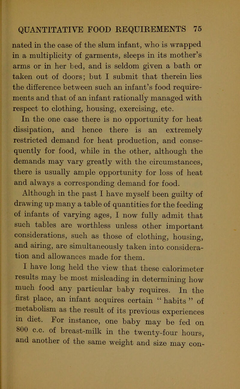 nated in the case of the slum infant, who is wrapped in a multiplicity of garments, sleeps in its mother’s arms or in her bed, and is seldom given a bath or taken out of doors; but I submit that therein lies the difference between such an infant’s food require- ments and that of an infant rationally managed with respect to clothing, housing, exercising, etc. In the one case there is no opportunity for heat dissipation, and hence there is an extremely restricted demand for heat production, and conse- quently for food, while in the other, although the demands may vary greatly with the circumstances, there is usually ample opportunity for loss of heat and always a corresponding demand for food. Although in the past I have myself been guilty of drawing up many a table of quantities for the feeding of infants of varying ages, I now fully admit that such tables are worthless unless other important considerations, such as those of clothing, housing, and airing, are simultaneously taken into considera- tion and allowances made for them. I have long held the view that these calorimeter results may be most misleading in determining how much food any particular baby requires. In the first place, an infant acquires certain “ habits ” of metabolism as the result of its previous experiences in diet. For instance, one baby may be fed on 800 c.c. of breast-milk in the twenty-four hours, and another of the same weight and size may con-
