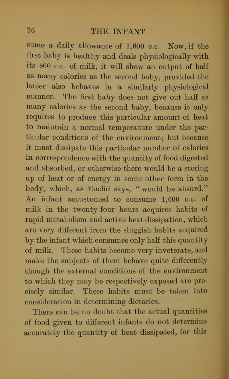sume a daily allowance of 1,600 c.c. Now, if the first baby is healthy and deals physiologically with its 800 c.c. of milk, it will show an output of half as many calories as the second baby, provided the latter also behaves in a similarly physiological manner. The first baby does not give out half as many calories as the second baby, because it only requires to produce this particular amount of heat to maintain a normal temperature under the par- ticular conditions of the environment; but because it must dissipate this particular number of calories in correspondence with the quantity of food digested and absorbed, or otherwise there would be a storing up of heat or of energy in some other form in the body, which, as Euclid says, “ would be absurd.” An infant accustomed to consume 1,600 c.c. of milk in the twenty-four hours acquires habits of rapid metabolism and active heat dissipation, which are very different from the sluggish habits acquired by the infant which consumes only half this quantity of milk. These habits become very inveterate, and make the subjects of them behave quite differently though the external conditions of the environment to which they may be respectively exposed are pre- cisely similar. These habits must be taken into consideration in determining dietaries. There can be no doubt that the actual quantities of food given to different infants do not determine accurately the quantity of heat dissipated, for this