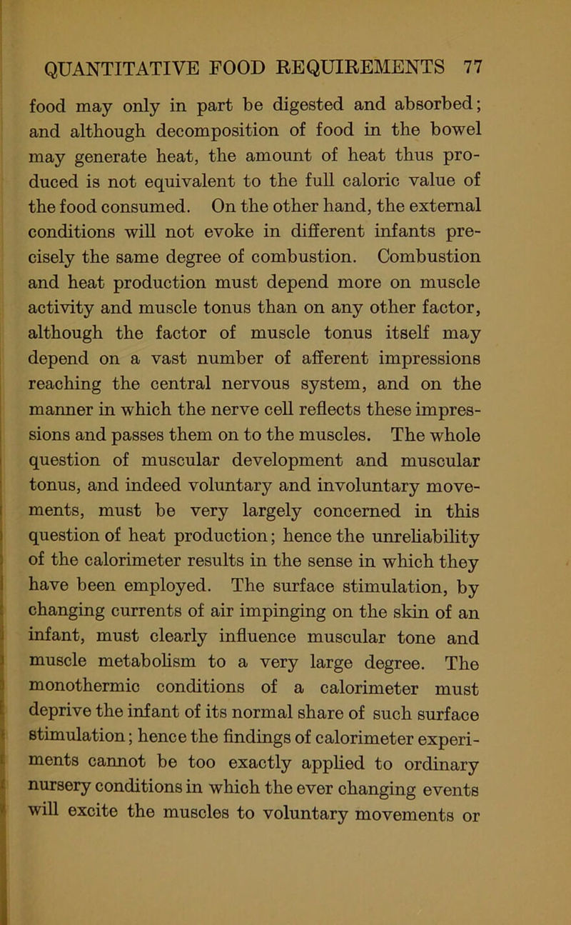 food may only in part be digested and absorbed; and although decomposition of food in the bowel may generate heat, the amount of heat thus pro- duced is not equivalent to the full caloric value of the food consumed. On the other hand, the external conditions will not evoke in different infants pre- cisely the same degree of combustion. Combustion and heat production must depend more on muscle activity and muscle tonus than on any other factor, although the factor of muscle tonus itself may depend on a vast number of afferent impressions reaching the central nervous system, and on the manner in which the nerve cell reflects these impres- sions and passes them on to the muscles. The whole question of muscular development and muscular tonus, and indeed voluntary and involuntary move- ments, must be very largely concerned in this question of heat production; hence the unreliability of the calorimeter results in the sense in which they have been employed. The surface stimulation, by changing currents of air impinging on the skin of an infant, must clearly influence muscular tone and muscle metabolism to a very large degree. The monothermic conditions of a calorimeter must deprive the infant of its normal share of such surface stimulation; hence the findings of calorimeter experi- ments cannot be too exactly applied to ordinary nursery conditions in which the ever changing events will excite the muscles to voluntary movements or